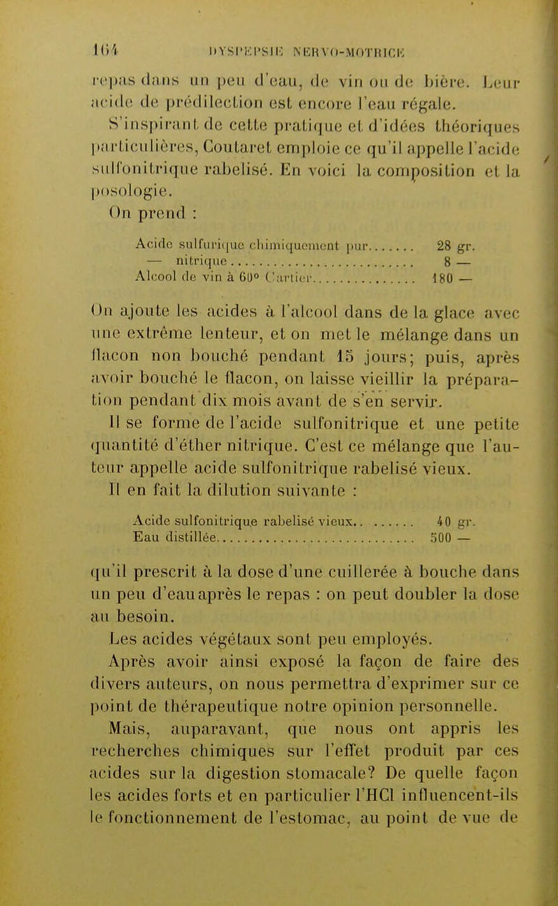 liVSI'KI'SIIC NICin n-MOTHir,IC iH'|)as clans un d'eau, de vin on de bière. Leur acide de prédilection est encore l'eau régale. S'inspiranI, de cette pratique et d'idées théoriques liarticulières, Coutaret emploie ce qu'il appelle l'acide siiHonitriqne rabelisé. Fin voici la conripo.sition et la posologie. On prend : Acide .sulfuri(|uo cliiiniquciiuint pur 28 gr. — nitrique 8 — Alcool (le vin à 60° C^tirlicr 180 — On ajoute les acides à l'alcool dans de la glace avec une extrême lenteur, et on met le mélange dans un llacon non bouché pendant 15 jours; puis, après avoir bouché le flacon, on laisse vieillir la prépara- tion pendant dix mois avant de s'en servir. Il se forme de l'acide sulfonitrique et une petite (junntité d'éther nitrique. C'est ce mélange que l'au- teur appelle acide sulfonitrique rabelisé vieux. Il en fait la dilution suivante : Acide sulfonitriqu.e rabelisé vieux 40 gr. Eau distillée 500 — qu'il prescrit à la dose d'une cuillerée à bouche dans un peu d'eau après le repas : on peut doubler la dose au besoin. Les acides végétaux sont peu employés. Après avoir ainsi exposé la façon de faire des divers auteurs, on nous permettra d'exprimer sur ce point de thérapeutique notre opinion personnelle. Mais, auparavant, que nous ont appris les recherches chimiques sur l'efl^et produit par ces acides sur la digestion stomacale? De quelle façon les acides forts et en particulier l'HCl influencent-ils le fonctionnement de l'estomac, au point de vue de