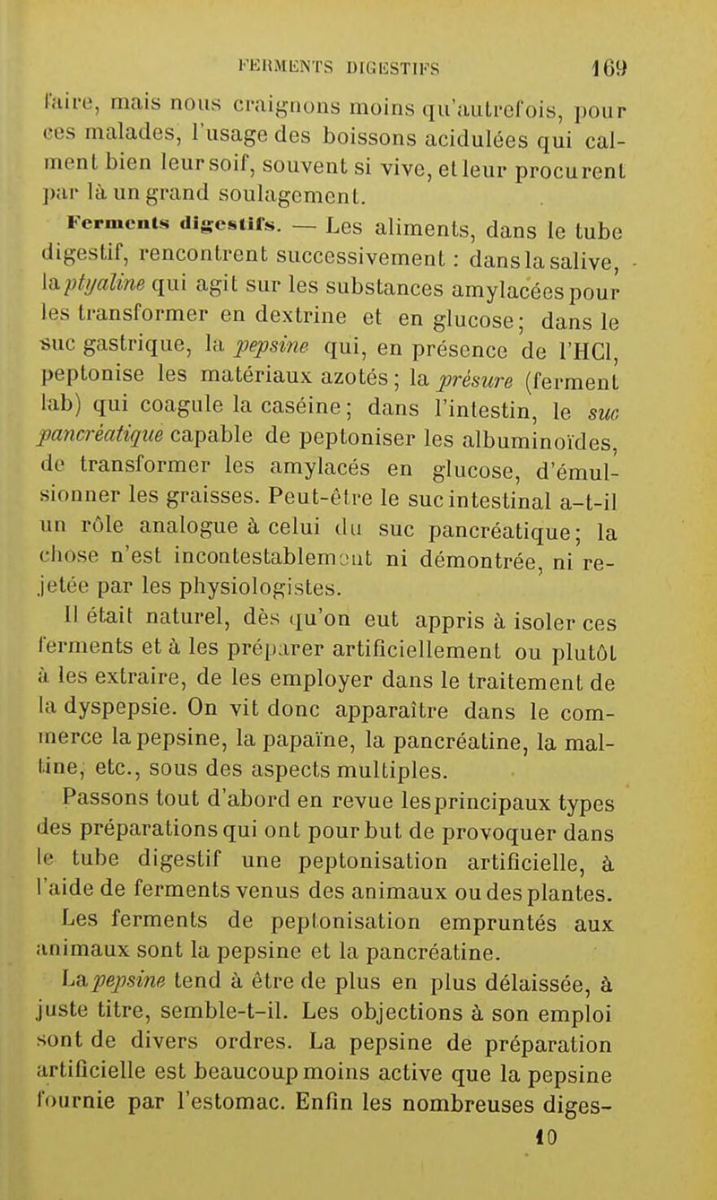 taire, mais nous cniigrious moins qu'aulrel'ois, pour ces malades, l'usage des boissons acidulées qui cal- ment bien leur soif, souvent si vive, et leur procurent ])ar là un grand soulagement. Ferments digesiifs. — Les aliments, dans le tube digestif, rencontrent successivement : dans la salive, [(ipti/aline qui agit sur les substances amylacées pour les transformer en dextrine et en glucose ; dans le «uc gastrique, la pepsine qui, en présence de l'HCl, peptonise les matériaux azotés ; la présure (ferment lab) qui coagule la caséine ; dans l'intestin, le suc pancréatique capable de peptoniser les albuminoïdes, de transformer les amylacés en glucose, d'émul- sionner les graisses. Peut-être le suc intestinal a-t-il un rôle analogue à celui du suc pancréatique; la chose n'est incoQtestablem jut ni démontrée, ni re- jelée par les physiologistes. 11 était naturel, dès qu'on eut appris à isoler ces ferments et à les préparer artificiellement ou plutôt ù les extraire, de les employer dans le traitement de la dyspepsie. On vit donc apparaître dans le com- merce la pepsine, la papaïne, la pancréatine, la mal- tine, etc., sous des aspects multiples. Passons tout d'abord en revue les principaux types des préparations qui ont pour but de provoquer dans le tube digestif une peptonisation artificielle, à l'aide de ferments venus des animaux ou des plantes. Les ferments de peptonisation empruntés aux animaux sont la pepsine et la pancréatine. La pepsine tend à être de plus en plus délaissée, à juste titre, semble-t-il. Les objections à son emploi sont de divers ordres. La pepsine de préparation artificielle est beaucoup moins active que la pepsine fournie par l'estomac. Enfin les nombreuses diges- 10