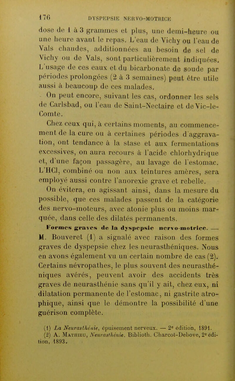 dose de 1 à 3 grammes et plus, une demi-heure ou une heure avant le repas. L'eau de Vichy ou l'eau de Vais chaudes, additionnées au besoin de sel de Vichy ou de Vais, sont particulièrement indiquées. L'usage de ces eaux et du bicarbonate de soude par périodes prolongées (2 à 3 semaines) peut être utile aussi à beaucoup de ces malades. On peut encore, suivant les cas, ordonner les sels de Carisbad, ou l'eau de Saint-Nectaire et deVic-le- Comte. Chez ceux qui, à certains moments, au commence- ment de la cure ou à certaines périodes d'aggrava- tion, ont tendance à la stase et aux fermentations excessives, on aura recours à l'acide chlorhydrique et, d'une façon passagère, au lavage de l'estomac. L'HCl, combiné ou non aux teintures amères, sera employé aussi contre l'anorexie grave et rebelle. On évitera, en agissant ainsi, dans la mesure du possible, que ces malades passent de la catégorie des nervo-moteurs, avec atonie plus ou moins mar- quée, dans celle des dilatés permanents. Formes graves de la dyspepsie nervo-niotrice. — M. Bouveret (1) a signalé avec raison des formes graves de dyspepsie chez les neurasthéniques. Nous en avons également vu un certain nombre de cas (2). Certains névropathes, le plus souvent des neurasthé- niques avérés, peuvent avoir des accidents très graves de neurasthénie sans qu'il y ait, chez eux, ni dilatation permanente de l'estomac, ni gastrite atro- phique, ainsi que le démontre la possibilité d'une guérison complète. (1) La Neurasthénie, épuisement nerveux. — 2« édition, 1891. (2) A. MxxRiBV, Neurasthénie. Biblioth. Charcot-Debove, 2= édi- tion, 1893.