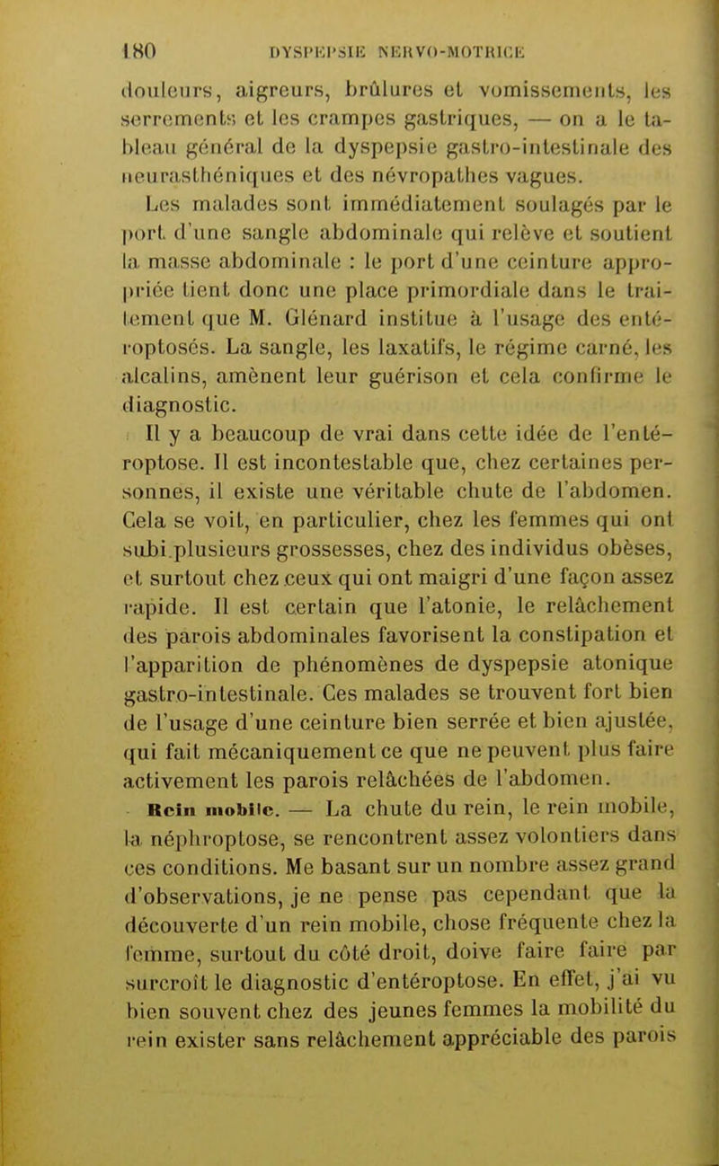 douleurs, aigreurs, brûlures et vomissements, les serrements et les crampes gastriques, — on a le ta- bleau génc'M-al de la dyspepsie gastro-intestinale des neurastliéni([iies et des névropathes vagues. Les malades sont immédiatement soulagés par le port d'une sangle abdominale qui relève et soutient la masse abdominale : le port d'une ceinture appro- priée lient donc une place primordiale dans le trai- tement que M. Glénard institue à l'usage des enté- i-optosés. La sangle, les laxatifs, le régime carné, les alcalins, amènent leur guérison et cela confirme le diagnostic. Il y a beaucoup de vrai dans cette idée de l'enlé- roptose. Il est incontestable que, chez certaines per- sonnes, il existe une véritable chute de l'abdomen. Cela se voit, en particulier, chez les femmes qui ont subi.plusieurs grossesses, chez des individus obèses, et surtout chez ceux qui ont maigri d'une façon assez rapide. Il est certain que l'atonie, le relâchement des parois abdominales favorisent la constipation et l'apparition de phénomènes de dyspepsie atonique gastro-intestinale. Ces malades se trouvent fort bien de l'usage d'une ceinture bien serrée et bien ajustée, qui fait mécaniquement ce que ne peuvent plus faire activement les parois relâchées de l'abdomen. Rein mobile. — La chute du rein, le i-ein mobile, la néphroptose, se rencontrent assez volontiers dans ces conditions. Me basant sur un nombre assez grand d'observations, je ne pense pas cependant que la découverte d'un rein mobile, chose fréquente chez la femme, surtout du côté droit, doive faire faire par surcroît le diagnostic d'entéroptose. En effet, j'ai vu bien souvent chez des jeunes femmes la mobilité du rein exister sans relâchement appréciable des parois