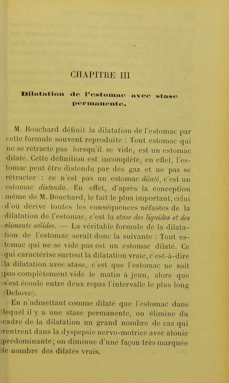 CHAPITRE m Oilatation de l'estomac avee stase pei-manente- M. Bouchard définit la dilatation de l'estomac par cette formule souvent reproduite : Tout estomac qui ne se rétracte pas lorsqu'il se vide, est un estomac dilaté. Cette définition est incomplète, en eflet, l'es- tomac peut être distendu par des gaz et ne pas se rétracter-: ce n'est pas un eslomac diïaié, c est un • estomac distendu. ■ En effet, d'après la conception I même de M. Bouchard, le fait le plus important, celui ' d'où dérive toutes les conséquences néfastes de la ' dilatation de l'estomac, c'est la stase des liquides et des 'aliments solides. — La véritable formule de la dilata- ition de l'estomac serait donc la suivante : Tout es- I tomac qui ne se vide pas est un estomac dilaté. Ce t qui caractérise surtout la dilatation vraie, c'est-à-dire lia dilatation avec stase, c'est que l'estomac ne soit ipas complètement vide le matin à jeun, alors que ■s'est écoulé entre deux repas l'intervalle le plus long ( Debove). En n'admettant comme dilaté que l'estomac dans Ilequel il y a une stase permanente, on élimine du rcadre de la dilatation un grand nombre de cas qui n-entrent dans la dyspepsie nervo-motrice avec atonie iprédominante; on diminue d'une façon très marquée Ile nombre des dilatés vrais. :