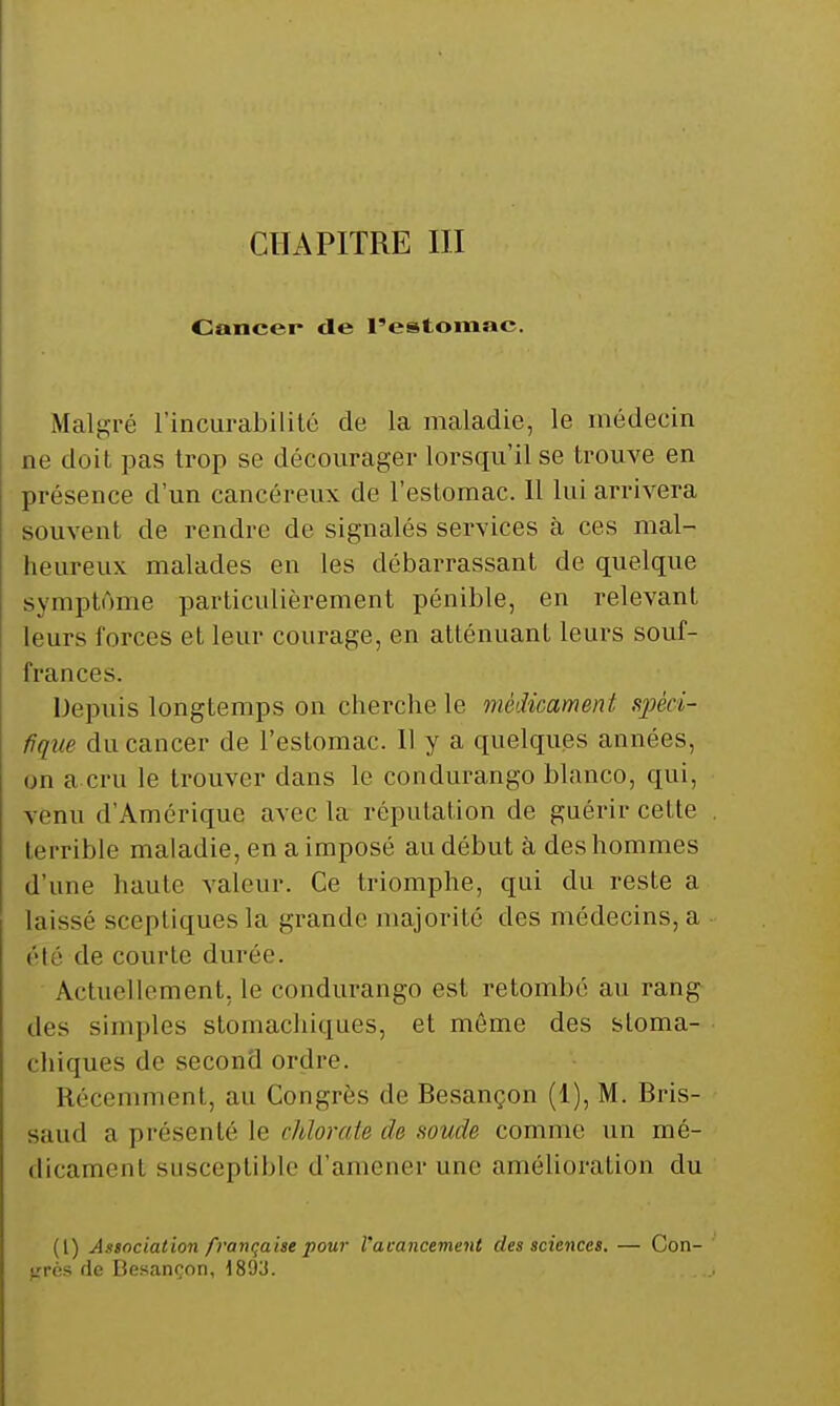 CHAPITRE III Cancer de l'estomac. Malgré l'incurabililé de la maladie, le médecin ne doit pas trop se décourager lorsqu'il se trouve en présence d'un cancéreux de l'estomac. 11 lui arrivera souvent de rendre de signalés services à ces mal- heureux malades en les débarrassant de quelque symptôme particulièrement pénible, en relevant leurs forces et leur courage, en atténuant leurs souf- frances. Depuis longtemps on cherche le médicament spéci- fique du cancer de l'estomac. 11 y a quelques années, on a cru le trouver dans le condurango blanco, qui, venu d'Amérique avec la réputation de guérir cette terrible maladie, en a imposé au début à des hommes d'une haute valeur. Ce triomphe, qui du reste a laissé sceptiques la grande majorité des médecins, a été de courte durée. Actuellement, le condurango est retombé au rang des simples stomachiques, et même des stoma- chiques de second ordre. Récemment, au Congrès de Besançon (1), M. Bris- saud a présenté le chlorate de soude comme un mé- dicament susceptible d'amener une amélioration du (l) Association française pour Vacancement des sciences. — Con- grès de Besançon, 189J.