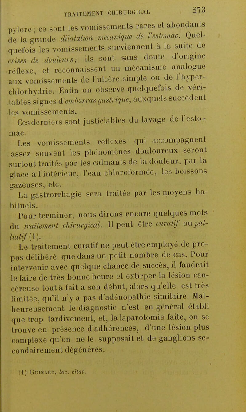 pylore ; ce sonl les vomissemenls rares el abondants de la grande dilatation mèccvnique de Veslomac. Quel- quefois les vomissements surviennent à la suite de mses de doidenrs; ils sont sans doute d'origme réftexe, et reconnaissent un mécanisme analogue aux vomissements de l'ulcère simple ou de l'hyper- chlorhvdrie. Enfin on observe quelquefois de veri- .tables signes d'embarras r/astriqne, auxquels succèdent les vomissements. Ces derniers sont justiciables du lavage de l'esto- mac. Les vomissements réflexes qui accompagnent assez souvent les phénomènes douloureux seront surtout traités par les calmants de la douleur, par la glace èi l'intérieur, l'eau chloroformée, les boissons gazeuses, etc. La gastrorrhagie sera traitée par les moyens ha- bituels. Pour terminer, nous dirons encore quelques mots du twiiement chirurgical. Il peut être curalif oxxpal- Uaiifii). Le traitement curatif ne peut être employé de pro- pos délibéré que dans un petit nombre de cas. Pour intervenir avec quelque chance de succès, il faudrait le faire de très bonne heure et extirper la lésion can- céreuse tout à fait à son début, alors qu'elle est très limitée, qu'il n'y a pas d'adénopathie similaire. Mal- heureusement le diagnostic n'est en général établi que trop tardivement, et, la laparotomie faite, on se trouve en présence d'adhérences, d'une lésion plus complexe qu'on ne le supposait et de ganglions se- condairement dégénérés. (1) GuiNAnn. loc. chai.