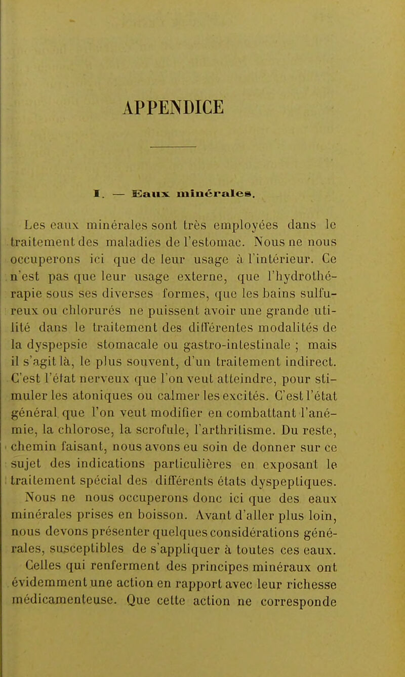 APPENDICE 1. — I^aux. minérales. Les eaux minérales sont très employées clans le traitement des maladies de l'estomac. Nous ne nous occuperons ici que de leur usage à l'Intérieur. Ce n'est pas que leur usage externe, que l'hydrothé- rapie sous ses diverses formes, (|ue les bains sulfu- reux ou chlorurés ne puissent avoir une grande uti- lité dans le traitement des différentes modalités de la dyspepsie stomacale ou gastro-intestinale ; mais il s'agit là, le plus souvent, d'un traitement indirect. ■ C'est l'état nerveux que l'on veut atteindre, pour sti- muler les atoniques ou calmer les excités. C'est l'état général, que l'on veut modifier en combattant l'ané- mie, la chlorose, la scrofule, l'arthritisme. Du reste, chemin faisant, nous avons eu soin de donner sur ce sujet des indications particulières en exposant le traitement spécial des différents états dyspeptiques. Nous ne nous occuperons donc ici que des eaux minérales prises en boisson. Avant d'aller plus loin, nous devons présenter quelques considérations géné- rales, susceptibles de s'appliquer à toutes ces eaux. Celles qui renferment des principes minéraux ont évidemment une action en rapport avec leur richesse médicamenteuse. Que cette action ne corresponde