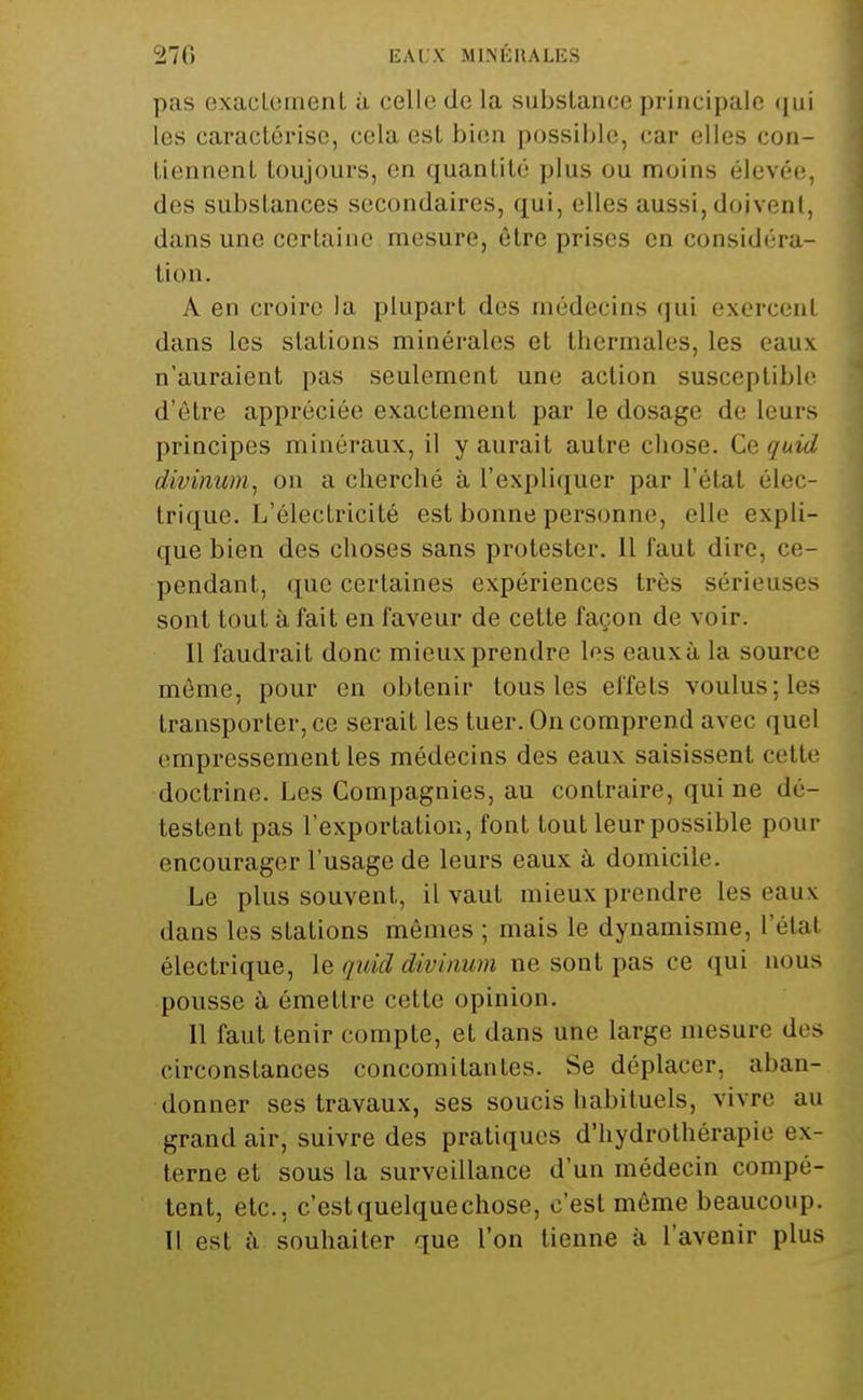 i!70 liALX MlMiUALliS pas exacLomenl à celle de la substance principale (jui les caractérise, cela est bien possible, car elles con- tiennent toujours, en quantité plus ou moins élevée, des substances secondaires, qui, elles aussi, doivent, dans une certaine mesure, être prises en considéra- tion. A en croire la plupart des médecins qui exercent dans les stations minérales et tliermales, les eaux n'auraient pas seulement une action susceptible d'être appréciée exactement par le dosage de leurs principes minéraux, il y aurait autre chose. Q.Q quid divinum, on a cherché à l'expliquer par l'état élec- trique. L'électricité est bonne personne, elle expli- que bien des choses sans protester. 11 l'aut dire, ce- pendant, que certaines expériences très sérieuses sont tout à fait en faveur de cette façon de voir. Il faudrait donc mieux prendre les eauxà la source môme, pour en obtenir tous les effets voulus; les transporter, ce serait les tuer. On comprend avec quel empressement les médecins des eaux saisissent cette doctrine. Les Compagnies, au contraire, qui ne dé- testent pas l'exportation, font tout leur possible pour encourager l'usage de leurs eaux à domicile. Le plus souvent, il vaut mieux prendre les eaux dans les stations mêmes ; mais le dynamisme, l'état électrique, \e quid divinum ne sont pas ce qui nous pousse ù émettre cette opinion. 11 faut tenir compte, et dans une large mesure des circonstances concomitantes. Se déplacer, aban- donner ses travaux, ses soucis habituels, vivre au grand air, suivre des pratiques d'hydrothérapie ex- terne et sous la surveillance d'un médecin compé- tent, etc., c'estquelquechose, c'est môme beaucoup. Il est il. souhaiter que l'on tienne à l'avenir plus