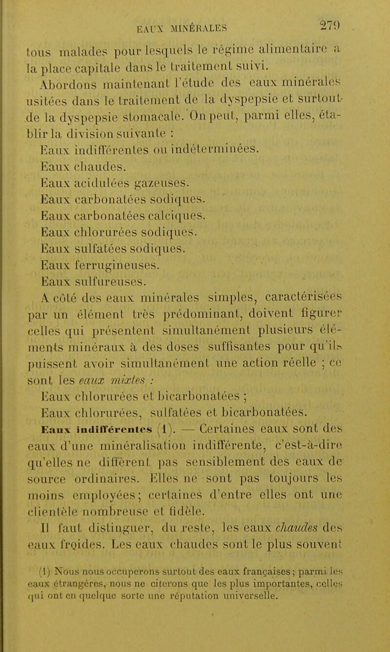 EAUX MINÉRALES 270 tous malades pour lesquels le régime alimentaire a la place capitale dans le traitement suivi. Abordons jnaintenant l'étude des eaux minérales usitées dans le traitement do la dyspepsie et surtout- de la dyspepsie stomacale. On peut, parmi elles, éta- blir la division suivante : Eaux indillerentes ou indéterminées. Eaux chaudes. Eaux acidulées gazeuses. Eaux carbonatées sodiques. Eaux carbonatées calciques. Eaux chlorurées sodiques. Eaux sulfatées sodiques. Eaux ferrugineuses. Eaux sulfureuses. A côté des eaux minérales simples, caractérisées par un élément très prédominant, doivent figurer celles qui présentent simultanément plusieurs élé- ments minéraux à des doses suffisantes pour qu'il.>^ puissent avoir simultanément une action réelle ; ce sont les eaux mixtes : Jiaux chlorurées et bicarbonatées ; Eaux chlorurées, sulfatées et bicarbonatées. Eaux indiffépentcs (1). — Certaines eaux sont des eaux d'une minéralisation indifférente, c'est-à-dire qu'elles ne diffèrent pas sensiblement des eaux de source ordinaires. Elles ne sont pas toujours les moins enqjloyées; certaines d'entre elles ont une clientèle nombreuse et fidèle. Il faut distinguer, du reste, les eaux chaudes des eaux froides. Les eaux chaudes sont le plus souvent 1) Nous nous occuperons surtout des eaux françaises; parmi les f;aux étrangères, nous ne ci torons que les plus importantes, celles (jui ont en quckiuc sorte une réputation universelle.