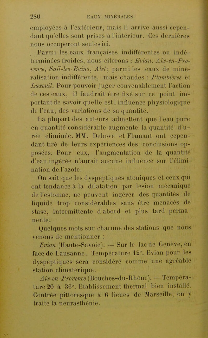 employées à l'extérieur, mais il arrive aussi cepen- dant qu'elles sont prises àl'inlérieur. Ces dernières nous occuperont seules ici. Parmi les eaux françaises indillerentes on in(l('- terminées froides, nous citerons : Evian, Aix-en-Pro- rence, Sail-îes Bains, Alet] parmi les eaux de miné- ralisation indifférente, mais chaudes : Plombières et Luxeidl. Pour pouA^oir juger convenablement l'action de ces eaux, il faudrait être fixé sur ce point im- j)ortantde savoir quelle est l'influence physiologique de l'eau, des variations de sa quantité. La plupart des auteurs admettent que l'eau pure en quantité considérable augmente la quantité d'u- rée éliminée. MM. Debove et Flamant ont cepen- dant tiré de leurs expériences des conclusions op- posées. Pour eux, l'augmentation de la quantité d'eau ingérée n'aurait aucune influence sur l'élimi- nation de l'azote. On sait que les dyspeptiques atoniques et ceux qui ont tendance ù, la dilatation par lésion mécanique de Testomac, ne peuvent ingérer des quantités de liquide trop considérables sans être menacés de stase, intermittente d'abord et plus lard perma- nente. Quelques mots sur chacune des stations que nous venons de mentionner : Evian (Haute-Savoie). — Sur le lac de Genève, en face de Lausanne. Température 12. Evian pour les dyspeptiques sera considéré comme une agréable station climatérique. Aix-en-Provence (Bouches-du-Rhône). — Tempéra- ture 20 à 36°. Etablissement thermal bien installé. Contrée pittoresque à 6 lieues de Marseille, on y traite la neurasthénie.