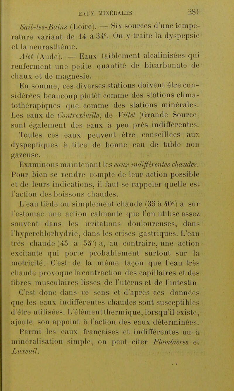 E.U X MIMiUALES '2Si Scdl-les-Bains (Loire). — Six sources d'une tempc- niLure variant de 14- à 34°. On y traite la dyspepsie et la neurasthénie. Alet (Aude). — Eaux l'aiblement alcalinisées qui renferment une petite quautilé de bicarbonate de chaux et de magnésie. En somme, ces diverses stations doivent être con- sidérées beaucoup plutôt comme des stations clima- tothérapiques que comme des stations minérales. Les eaux de Goiitrexéville, de Vitleï (Grande Source ! sont également des eaux à, peu près indifférentes. Toutes ces eaux peuvent être conseillées aux dyspeptiques à titre de bonne eau de table non gazeuse. Examinons maintenant les eaux indifférentes chaudes. Pour bien se rendre compte de leur action possible et de leurs indications, il faut se rappeler quelle est l'action des boissons chaudes. L'eau tiède ou sinaplement chaude (35 à 40°) a sur l'estomac une action calmante que l'on utilise assez souvent dans les irritations douloureuses, dans l'hyperchlorhydrie, dans les crises gastriques. L'eau très chaude (43 à 33) a, au contraire, une action excitante qui porte probablement surtout sur la nmtricité. C'est de la même façon que l'eau très chaude provoque la contraction des capillaires et des libres musculaires lisses de l'utérus et de l'intestin. C'est donc dans ce sens et d'après ces données que les eaux indifférentes chaudes sont susceptibles d'être utilisées. L'élément thermique, lorsqu'il existe, ajoute son appoint à l'action des eaux déterminées. Parmi les eaux françaises et indifférentes ou à minéralisation sinqile, on i)eut citer Plombières et Luxeuil.