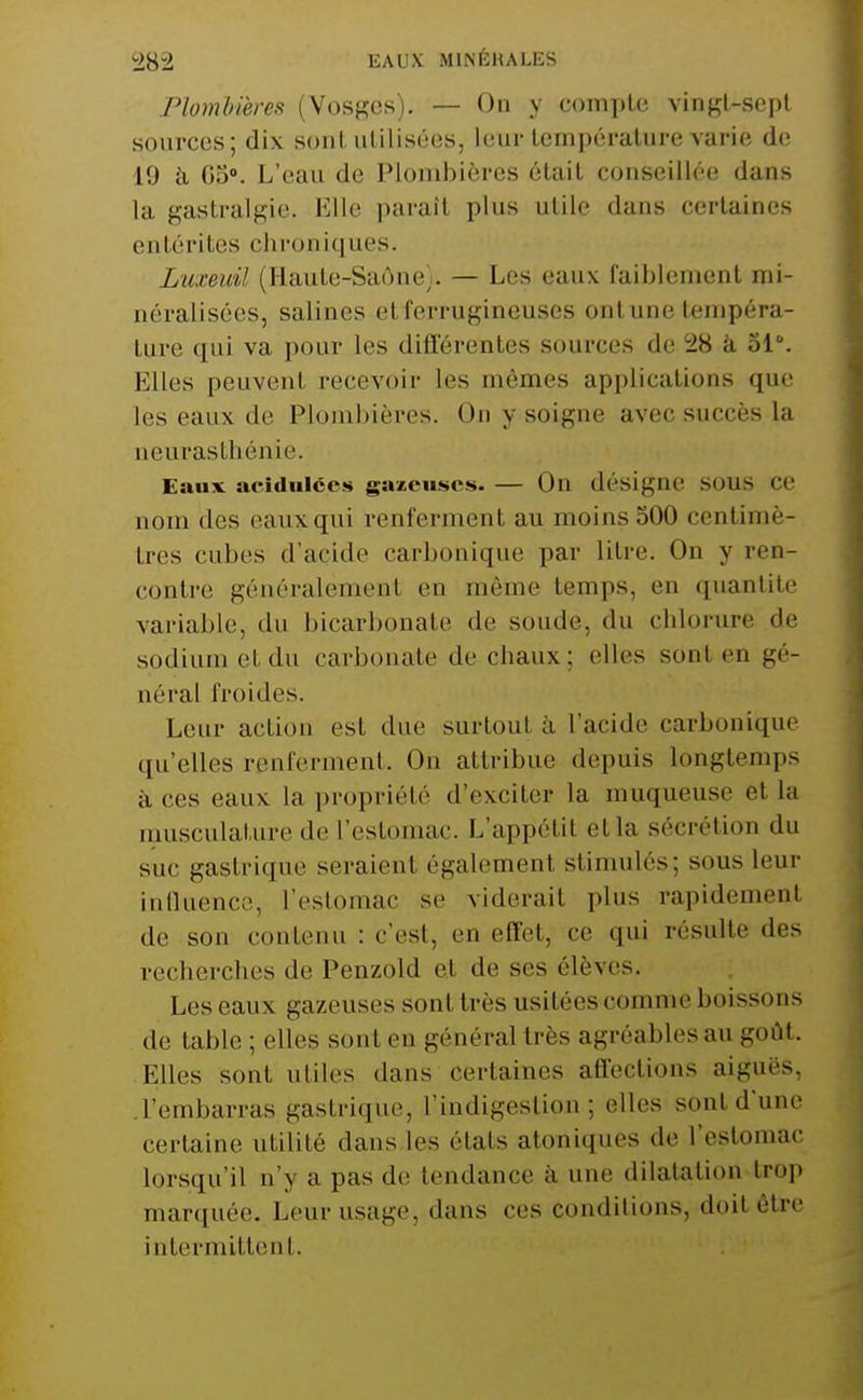 Plombières (Vosges). — On y coniplc vingl-sepl sources; dix sont utilisées, leur température varie de 19 à, Go». L'eau de Plombières était conseillée dans la gastralgie. Klle parait plus utile dans certaines entérites chroniques. Luxeidl (Haute-Saône). — Les eaux faiblement mi- néralisées, salines et ferrugineuses ont une tempéra- ture qui va pour les différentes sources de SiS à 31°. Elles peuvent recevoir les mêmes applications que les eaux de Plombières. On y soigne avec succès la neurasthénie. Eaux acidulées gazeuses. — On désigne SOUS CC nom des eaux qui renferment au moins 300 centimè- tres cubes d'acide carbonique par litre. On y ren- contre généralement en môme temps, en quantité variable, du bicarbonate de soude, du chlorure de sodium et du carbonate de chaux; elles sont en gé- néral froides. Leur action est due surtout à l'acide carbonique qu'elles renferment. On attribue depuis longtemps à ces eaux la propriété d'exciter la muqueuse et la musculature de l'estomac. L'appétit et la sécrétion du suc gastrique seraient également stimulés; sous leur inlluence, l'estomac se viderait plus rapidement de son contenu : c'est, en effet, ce qui résulte des recherches de Penzold et de ses élèves. Les eaux gazeuses sont très usitées comme boissons de table ; elles sont en général très agréables au goût. Elles sont utiles dans certaines affections aiguës, .l'embarras gastrique, l'indigestion; elles sont d'une certaine utilité dans.les états atoniques de l'estomac lorsqu'il n'y a pas de tendance à une dilatation troj) marquée. Leur usage, dans ces conditions, doit être intermittent.