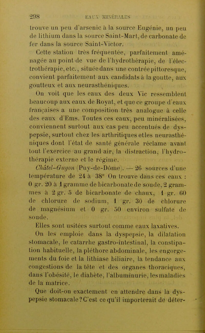 trouve un peu d'arsenic à la source Eugénie, un peu de lilliium dans la source Sainl-Marl, de carbonate de fer dans la source Saint-Victor. Cette station très fréquentée, parfaitement amé- nagée au point de vue de l'iiydrotliérapio, de l'élcc- trothérapie,etc., située dans une contréepiltoresque, convient parfaitement aux candidats à la goutte, aux goutteux et aux neurasthéniques. On voit que les eaux des deux Vie ressemblent beaucoup aux eaux de Royat, et que ce groupe d'eaux franraises a une composition très analogue à celle des eaux d'Ems. Toutes ces eaux, peu minéralisées, conviennent surtout aux cas peu accentués de dys- pepsie, surtout chez les arthritiques etles neurasthé- niques dont l'état de santé générale réclame avant tout l'exercice au grand air, la dislraclion. l'hydro- thérapie externe et le régime. Ghâtel-Gwjon (Puy-de-Dôme). — 26 sources d'une température de 24 à 38 On trouve dans ces eaux : 0 gr. 20 à 1 gramme de bicarbonate de soude. 2 gram- mes à 2 gr. o de bicarbonate de chaux, 1 gr. 00 de chlorure de sodium, 1 gr. 30 de chlorure de magnésium et 0 gr. 50 environ sulfate do soude. Elles sont usitées surtout comme eaux laxatives. On les emploie dans la dyspepsie, la dilalation stomacale, le catarrhe gastro-intestinal, la constipa- tion habituelle, la pléthore abdominale, les engorge- ments du foie et la lithiase biliaire, la tendance aux congestions de la tète et des organes thoraciques, dans l'obésité, le diabète, l'albuminurie, les maladies de la matrice. Que doit-on exactement on attendre dans la dys- pepsie stomacale?C'est ce qu'il importerait de déter-