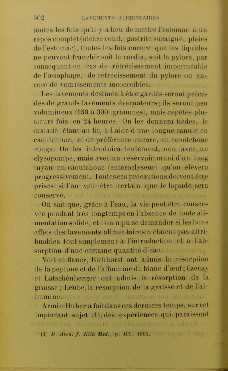 .'iO-i i,avi:mi:,nts ammic.ntaiiii:.- tOLiLes les fois qu'il y alieu de mellre resloiiiac à un repos complet(ulcère rond, gastrite suraiguë, plaies de l'estomac), toutes les fois encore que les liquides ne peuvent franchir soit le cardia, soit le pylore, par conséquent en cas de rétrécissement im[)(îrnié!ii>l(' de l'œsophage, de rétrécissement du pylore ou en- core de vomissements incoercibles. Les lavements destinés à être gardés seront précé- dés de grands lavements évacuateurs; ils seront peu volumineux (150 à 300 grammes , mais répétés plu- sieurs fois en 24 heures. On les donnera tièdes, le malade étant au lit, à l'aide d'une longue canule en caoutchouc, et de préférence encore, en caoutctiovic l'ouge. On les introduira lentement, non avec un clysopompe, mais avec un réservoir muni d'un long tuyau en caoutchouc (entéroclyseur) qu'on élèvera progressivement. Toutes ces précautions doivent ô,ti,'e prises si l'on vcul être certain que le liquide sera conservé. ■ i > i u..!---' On sait que, grâce à l'eau, la vie peut être conser- vée pendant très longtemps en l'absence de toute ali- mentation solide, et l'on a pu se demander si les bons effets des lavements alimentaires n'étaient pas alîri- buables tout simplement à l'introduction, iett ài l'ab- sorption d'une certaine quantité d'eau, i Voit et Bauer, Eichhorsl ont admis la résorption de lapeptone et de l'albumine du blanc d'œuf yCzerijy cl Latscliénberger ont admis la résorption de la graisse ; Leiibe,la résorption de la graisse et de l'al- bumine. Armin Huber afaitdansces derniers temps, suroet important sujet (l'i.des expériences (jui paraissent (1) D. Arch./. Klin Med., p- 1893.