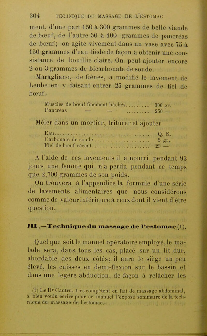 mont, d'une part 150 à 300 grammes de belle viande de bœuf, de l'autre 30 à 100 grammes de pancréas de bœuf; on agite vivement dans un vase avec 73 à 150 grammes d'eau tiède de façon à obtenir une con- sistance de bouillie claire. On peut ajouter encore 2 ou 3 grammes de bicarbonate de soude. Maragliano, de Gênes, a modifié le lavement de Leube en y faisant entrer 23 grammes de fiel de bœuf. Muscles de bœuf finement hacliés 300 f,'r. Pancréas — — 250 Mêler dans un mortier, triturer et ajouter Eau Q. S. Carbonate de soude 5 gr. Fiel de bœuf récent 2?) — A l'aide de ces lavements il a nourri pendant 93 jours une femme qui n'a perdu pendant ce temps que 2,700 grammes de son poids. On trouvera à l'appendice la formule d'une série de lavements alimentaires que nous considérons comme de valeur inférieure à ceux dont il vient d'être (juestion. f II.—XecUnIque du massage de l'estomac (I ). Quel que soit le manuel opératoire employé, le ma- lade sera, dans tous les cas, placé sur un lit dur, abordable des deux côtés; il aura le siège un peu élevé, les cuisses en demi-flexion sur le bassin et dans une légère abduction, de façon à relâcher les (1) LeD^^Cautru, très compétent en fait de massage abdominal, a bien voulu écrire pour ce manuel l'exposé sommaire de la Jecli- nique du massage de l'estomac.