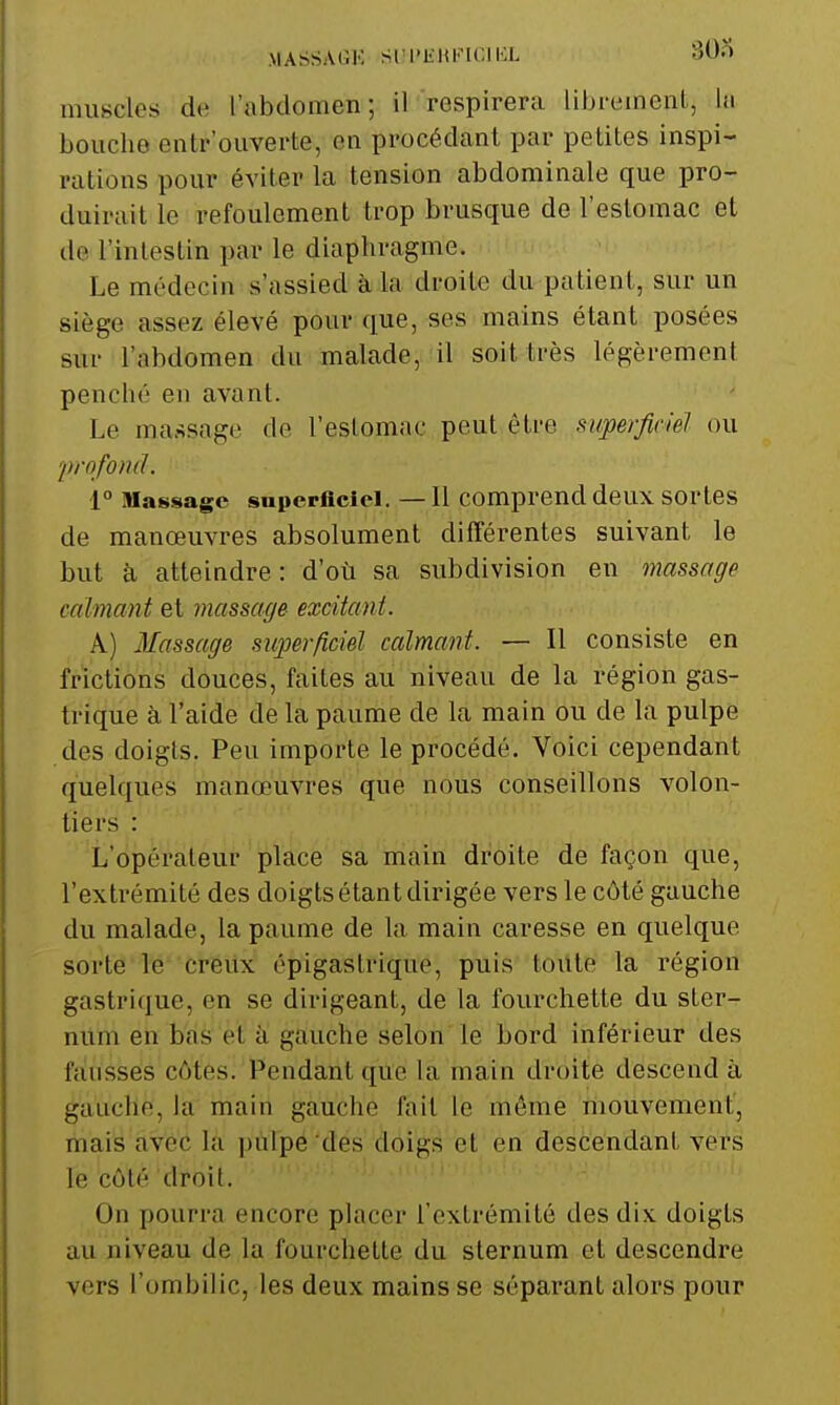 MASSAGK SIU'KHFICII-X SOo muscles-de l'abdomen; il respirera librement, hi bouche entrouverte, en procédant par petites inspi- rations pour éviter la tension abdominale que pro- duirait le refoulement trop brusque de l'estomac et de l'intestin par le diaphragme. Le médecin s'assied à la droite du patient, sur un siège assez élevé pour que, ses mains étant posées sur l'abdomen du malade, il soit très légèrement penché en avant. Le massage de l'eslomac peut être superficiel ou 'profond. 1° Massage superficiel. —11 comprend deux sortes de manœuvres absolument différentes suivant le but à atteindre: d'où sa subdivision en massage calmant et massage excitant. A) Massage superficiel calmant. — Il consiste en frictions douces, faites au niveau de la région gas- trique à l'aide de la paume de la main ou de la pulpe des doigts. Peu importe le procédé. Voici cependant quelques manœuvres que nous conseillons volon- tiers : L'opérateur place sa main droite de façon que, l'extrémité des doigts étant dirigée vers le côté gauche du malade, la paume de la main caresse en quelque sorte le creiix épigastrique, puis toute la région gastrique, en se dirigeant, de la fourchette du ster- num en bas et à gauche selon le bord inférieur des fausses côtes. Pendant que la main droite descend à gauche, la main gauche fait le même mouvement, mais avec là pùlpé 'des doigs et en descendant vers le côté droit. On pourra encore placer l'extrémité des dix doigts au niveau de la fourchette du sternum et descendre vers l'ombilic, les deux mains se séparant alors pour