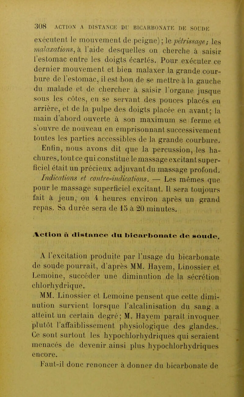 exécutent le mouvement de peigne); le pétrissage; les malaxations, à l'aide desquelles on cherche à saisir l'estomac entre les doigts écartés. Pour exécuter ce dernier mouvement et bien malaxer la grande cour- bure de l'estomac, il est bon de se mettre à la gauche du malade et de chercher à saisir l'organe jusque sous les côtes, en se servant des pouces placés en arrière, et de la pulpe des doigts placée en avant; la main d'abord ouverte à son maximum se ferme et s'ouvre de nouveau en emprisonnant successivement toutes les parties accessibles de la grande courbure. Enfin, nous avons dit que la percussion, les ha- chures, tout ce qui constitue le massage excitant super- ficiel était un précieux adjuvant du massage profond. Indications et cojitre-indicatiom. — Les mêmes que pour le massage superficiel excitant. Il sera toujours fait à jeun, ou 4 heures environ après un grand repas. Sa durée sera de lo à 20 minutes. Action à distance du I>icarI>onate «le soude. A l'excitation produite par l'usage du bicarbonate de soude pourrait, d'après MM. Hayem, Linossier et Lemoine, succéder une diminution de la sécrétion chlorhydrique. MM. Linossier et Lemoine pensent que cette dimi- nution survient lorsque l'alcalinisation du sang a atteint un certain degré; M. Hayem paraît invoquer plutôt l'affaiblissement physiologique des glandes. Ce sont surtout les hypochlorhydriques qui seraient menacés de devenir ainsi plus hypochlorhydriques encore. Faut-il donc renoncer à donner du bicarbonate do