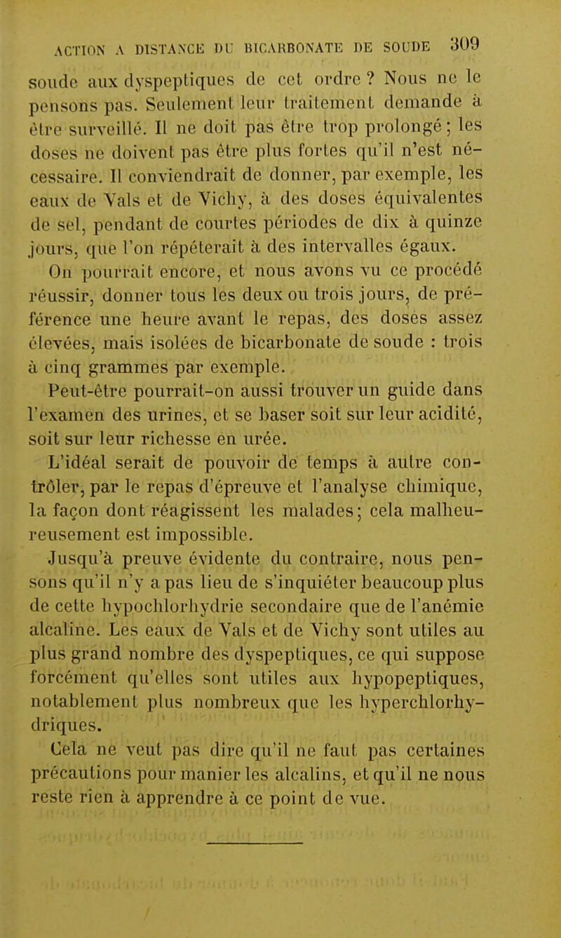 soude aux dyspeptiques de cet ordre ? Nous ne le pensons pas. Seulement leur traitement demande à être surveillé. Il ne doit pas être trop prolongé; les doses ne doivent pas être plus fortes qu'il n'est né- cessaire. Il conviendrait de donner, par exemple, les eaux de Vais et de Vichy, à des doses équivalentes de sel, pendant de courtes périodes de dix à quinze jours, que l'on répéterait à des intervalles égaux. On pourrait encore, et nous avons vu ce procédé réussir, donner tous les deux ou trois jours, de pré- férence une heure avant le repas, des doses assez élevées, mais isolées de bicarbonate de soude : trois à cinq grammes par exemple. Peut-être pourrait-on aussi trouver un guide dans l'examen des urines, et se baser soit sur leur acidité, soit sur leur richesse en urée. L'idéal serait de pouvoir de temps à autre con- trôler, par le repas d'épreuve et l'analyse chimique, la façon dont réagissent les malades; cela malheu- reusement est impossible. Jusqu'à preuve évidente du contraire, nous pen- sons qu'il n'y a pas lieu de s'inquiéter beaucoup plus de cette hypochlorhydrie secondaire que de l'anémie alcaline. Les eaux de Vais et de Vichy sont utiles au plus grand nombre des dyspeptiques, ce qui suppose forcément qu'elles sont utiles aux hypopeptiques, notablement plus nombreux que les hyperchlorhy- driques. Cela ne veut pas dire qu'il ne faut pas certaines précautions pour manier les alcalins, et qu'il ne nous reste rien à apprendre à ce point de vue.