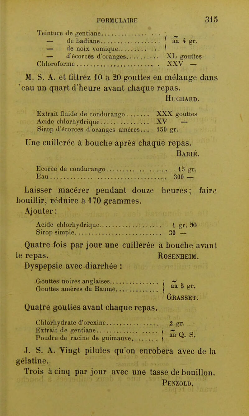 Teinture de gentiane . ^ — de badiane ■ aa 4 gr. — de noix vomique ^ — d'écorces d'oranges XL gouttes Chloroforme XXV — M. S. A. et filtrez 10 à 20 gouttes en mélange dans 'eau un quart d'heure avant chaque repas. HUCHARD. Extrait fluide de condurango XXX gouttes Acide chlorhydrique XV — Sirop d'écorces d'oranges améres... 130 gr. Une cuillerée à bouche après chaque repas. Barié. Écorce de condurango 13 gr. Eau 300 — Laisser macérer pendant douze heures; faire bouillir, réduire à 170 grammes. Ajouter : Acide chlorhydrique 1 gr. 90 Sirop simple 30 — Quatre fois par jour une cuillerée à bouche avant le repas, Roseneeim. Dyspepsie avec diarrhée : Gouttes noires anglaises ; . Gouttes amères de Baumé | ë' Grasset. Quatre gauttes avant chaque repas. Chlorhydrate d'orexine 2 gr. Extrait de gentiane i ~ Poudre de racine de guimauve j aa y. to. J. S. A. Vingt pilules qu'on enrobera avec de la gélatine. Trois à cinq par jour avec une tasse de bouillon. Penzold,