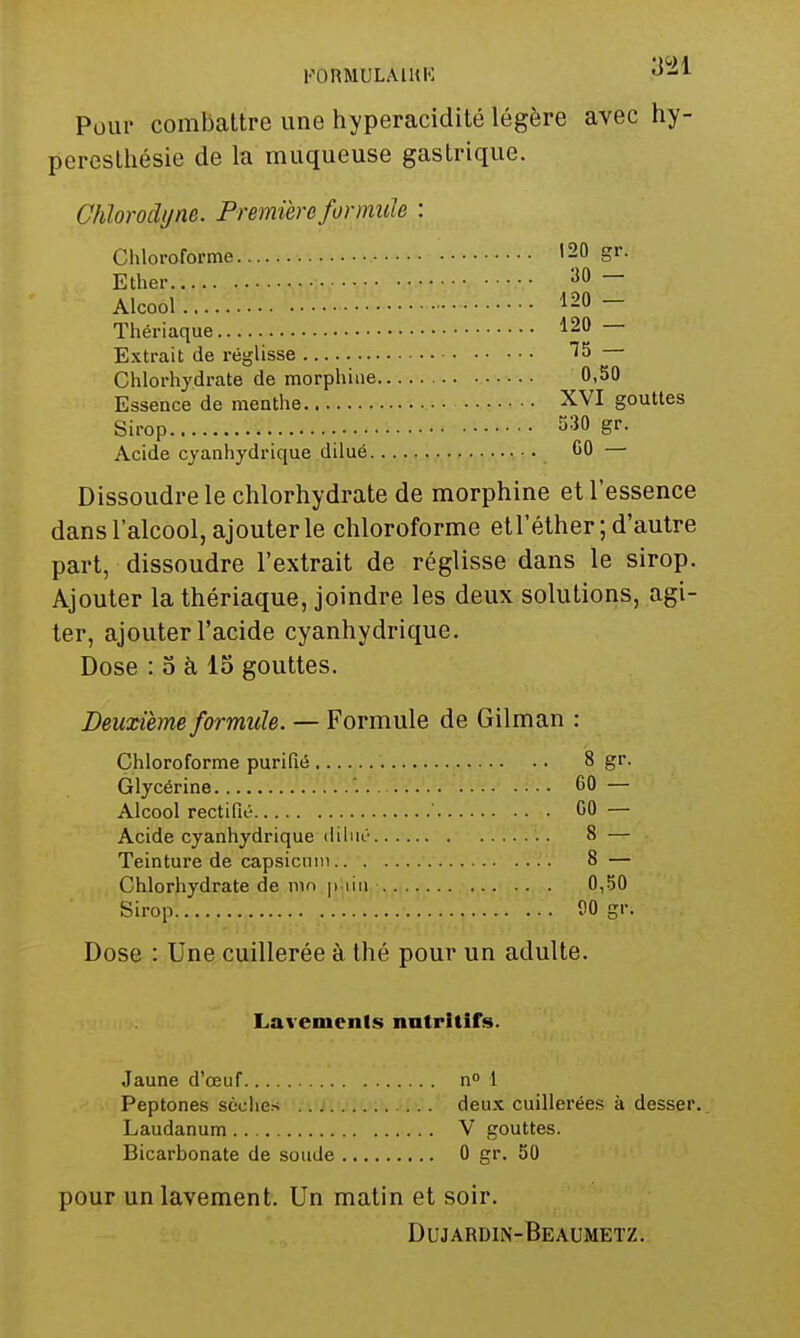 KORMULAIHK -^^l^ Pour combattre une hyperacidité légère avec hy- peresthésie de la muqueuse gastrique. Chlorodyne. Première formule : Chloroforme 120 gr. Ether ^0 — Alcool 120 — Thériaque 120 — Extrait de réglisse Chlorhydrate de morphine 0,50 Essence de menthe XVI gouttes Sirop 530 gr. Acide cyanhydrique dilué GO — Dissoudre le chlorhydrate de morphine et l'essence dans l'alcool, ajouter le chloroforme etl'éther; d'autre part, dissoudre l'extrait de réglisse dans le sirop. Ajouter la thériaque, joindre les deux solutions, agi- ter, ajouter l'acide cyanhydrique. Dose : 0 à 15 gouttes. Deuxième formule. — Formule de Gilman : Chloroforme purifié 8 gr. Glycérine '. 60 — Alcool rectifié ' 00 — Acide cyanhydrique dilué 8 — Teinture de capsicuin 8 — Chlorhydrate de nin p lin 0,50 Sirop 00 gr. Dose : Une cuillerée à thé pour un adulte. Lavements nutritifs. Jaune d'œuf n» 1 Peptones sèches . . ; deux cuillerées à desser. Laudanum V gouttes. Bicarbonate de soude 0 gr. 50 pour un lavement. Un matin et soir. Dujardin-Beaumetz.