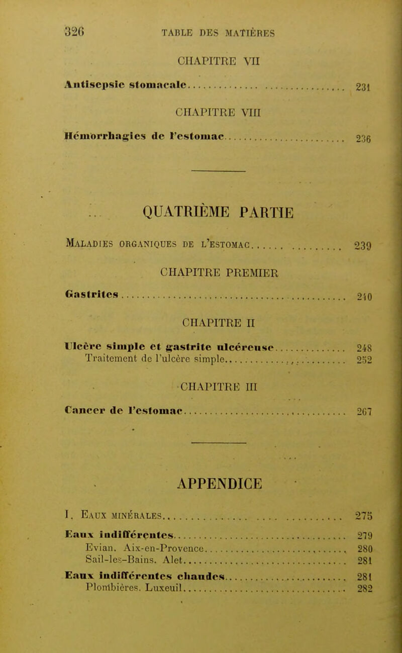 CHAPITRE VII Antisepsie stomncaie 231 CHAPITRE Vin Ilciuorrhagies de l'estomac 236 QUATRIÈME PARTIE Maladies organiques de l'estomac 239 CHAPITRE PREMIER Gastrites 2i0 CHAPITRE H Ulcère simple et gastrite nlccrense 248 Traitement de l'ulcère simple , 2.2 CHAPITRE III Cancer de l'estomac 2G7 APPENDICE I. Eaux MINÉRALES 273 Eaux indifféreutes 279 Evian. Aix-en-Provence 280 Sail-les-Bains. Alet 281 Eanv iudifTércntcs cliandes 281 Plombières. Luxeuil 282