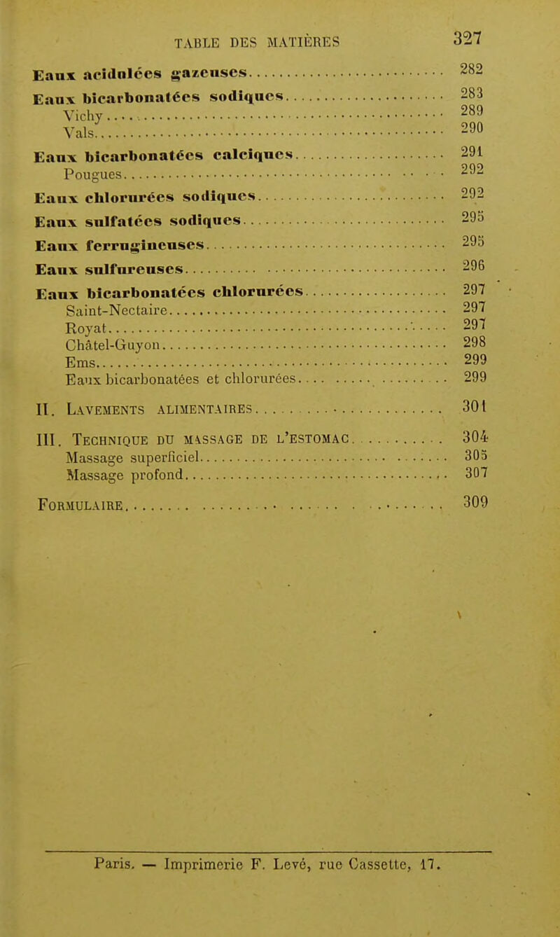 Eaux acidnlces gazeuses 282 Eaux bicarbonatées sodiqucs 283 V.chy..... 289 Vais 290 Eanx bicarbonatées calciques 291 Fougues • 292 Eaux chlorurées soillques 292 Eanx sulfatées sodîques 293 Eaux ferrugineuses 293 Eanx sulfureuses 296 Eaux bicarbonatées chlorurées 297 Saiut-Nectaire 297 Royat • 297 Châtel-Guyon 298 Ems 299 Eaux bicarbonatées et chlorurées 299 II. Lavements alimentaires ■ 301 III. Technique du message de l'estomac 304 Massage superficiel 303 Massage profond 307 Formulaire 309 Paris, — Imprimerie F. Levé, rue Cassette, 17.