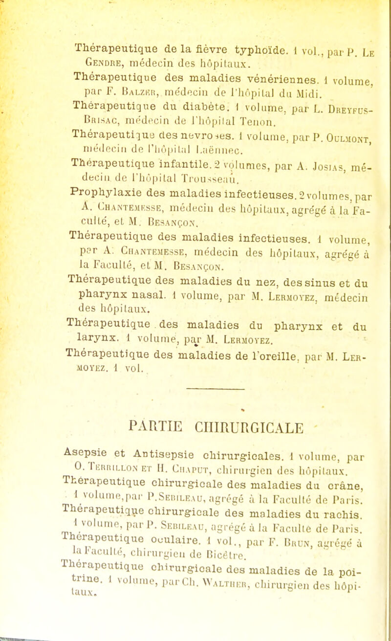 Thérapeutique delà fièvre typhoïde. 1 vol., par P. Le Gendre, médecin des hôpitaux. Thérapeutique des maladies vénériennes. 1 volume. par F. Balziîh, me'deciii de l'hôpilal du Midi. Thérapeutique du diabète. 1 volume, par L. Dreyfu.?- Brisac, modecin de J'Iiôpilal Tenon. Thérapeutique des nevroies. i volume, par P. Oulmont médecin de l'iiopilal l.aëriiiec. ' Thérapeutique infantile. 2 volumes, par A. Josias, mé- decin de riiùpilal Trousseau. Prophylaxie des maladies infectieuses. 2 volumes, par A. Chante.mksse, médecin des hôpitaux, agrégé à la f a- cuUé, et M. Besançon. Thérapeutique des maladies infectieuses. 1 volume, p?r A: Chantejiesse, médecin des hôpitaux, agrégé à la Faculté, et M. Besançon. Thérapeutique des maladies du nez, des sinus et du pharynx nasal. 1 volume, par M. Ler.movez, médecin des hôpitaux. Thérapeutique . des maladies du pharynx et du larynx. 1 volume, paj- M. Lermovez. Thérapeutique des maladies de loreille, par M. Ler- MOYEZ. i vol. PARTIE CHIRURGICALE Asepsie et Antisepsie chirurgicales. 1 volume, par O.Teiuullon ET II. CiiAPUT, chirurgien des hôpitaux. Thérapeutique chirurgicale des maladies du crâne, I_volunie,par P.Sebileau, agrégé à la Faculté de Paris. Therapeutiqiae chirurgicale des maladies du rachis 1 volume, par P. Sebileau, agrégé à la Faculté de Paris. Thérapeutique oculaire, i vol., par F. Brun, abrégé à la baculle, chirurgien de Bicélre. Thérapeutique chirurgicale dos maladies de la poi- trine. 1 volume, par Ch. Waltiu:.,, chirurgien des hôpi-