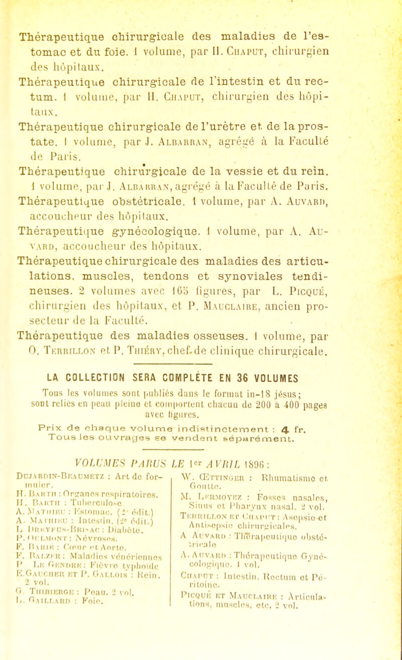 Thérapeutique chirurgicale des maladies de l'es- tomac et du foie. 1 volume, par II. Ciiaput, chii urgien des hôpitaux. Thérapeutiqiie chirurgicale de Tintestin et du rec- tum. I volume, par II. Ciiaput, chirurgien des hôpi- taux. Thérapeutique chirurgicale de l'urètre et de la pros- tate. I volume, par J. Aldarran, agrégé à la Faculté de Paris. Thérapeutique chirurgicale de la vessie et du rein. 1 voknne, par J. .Albahban, agrégé à laFacull.é de Paris. Thérapeutique obstétricale. 1 volume, par A. Auvard, accoucheur des hôpilaux. Thérapeutique gynécologique. I volume, par A. Au- vard, accoucheur des hôpitaux. Thérapeutique chirurgicale des maladies des articu- lations, muscles, tendons et synoviales tendi- neuses. 2 volumes avec I6o ligures, par L. Picqué, chirurgien des hôpitaux, et P. Mauclaire, ancien pro- secteur de la Faculté. Thérapeutique des maladies osseuses. 1 volume, par 0. Tf.rrillox et p. TmÉRv, chef.de clinique chirurgicale. LA COLLECTION SERA COMPLÈTE EN 36 VOLUMES Tous les volumes soiii pulilifis tluns le foriuat in-IS jésus; sont relies en pcuu i)leiu9 el eoMi|iiji'ienl clmcuu de 200 a 400 pages avec ligures. Prix de chaque volume indistinctement : 4. fr. Tous ies ouvrages ee vendent séparément. VOLUMES PARUS Dd.iardin-Rkaumktz : Art do for- iniilcr. Ff. Hauni : Ortranos rnspiratoiros. II. Bautii : Tiili(!iculo>c A. .\Iatii[J!i- : l^siniiKtc. {2- ('■ilil.) A. VlAililKt:: liucsiiii. (i ('ilii.) 1/ l)UKVi' i;s-liiii-A<: : l)ia.ljùlc. I'. I )i i„MtiN r : N(5vros(\s. F. (iMUK : OrMir l't, Anrtfi. F. rîAi.ZFn: Maladios voiKh'ioriiins I' fiK.NDiiN : Flèvrn tvplioulc IC.Gai-ciiku kt I'. (lAr.r.ois : Koin, 2 vol. '1 TiiiniKnoi-: : l'iiau. 1 \ ol. li. <'Air.i.Ai{i) : Foif. LE I A VHIL ISOf) : \V. diTTiNCKR : Rliumalismo et. noiutc. M. l.iTi.MOYMZ : Fosses nasalrs, Siiriis et l'Iiarynx nasal, i vol. Ti:i!i!ir.i.oN nr Ciru'i'T: Asopsio ot AntiN(!|isii! cliiriir^'-ii'alos. A Ai'VAitii ■ Theraiiciiticpio oljsto- :.i'H'al(! .\. AiiVAUn : Tliora[)nnli(|Uo Gyuo- ooloffiiini;. I vol. CllAPHT; Intestin. Koctnni ol Pii- rltoiru. VWQVF. KT .VlAUCr.AiRK : Articula- tions, muscles, ote. i vol.