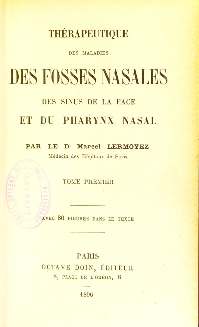 THÉRAPEUTIQUE DES MALADIES DES FOSSES NASALES DES SINUS DE LA FACE ET DU PHARYNX NASAL PAR LE D' Marcel LERMOYEZ Médecin des Hôpitaux de Paris TOME PREMIER AVEC 80 FIGURES DANS LE TEXTE PARIS OCTAVE DOIN, ÉDITEUR ' 8, PLACE DE l'oDÉON, 8 18%