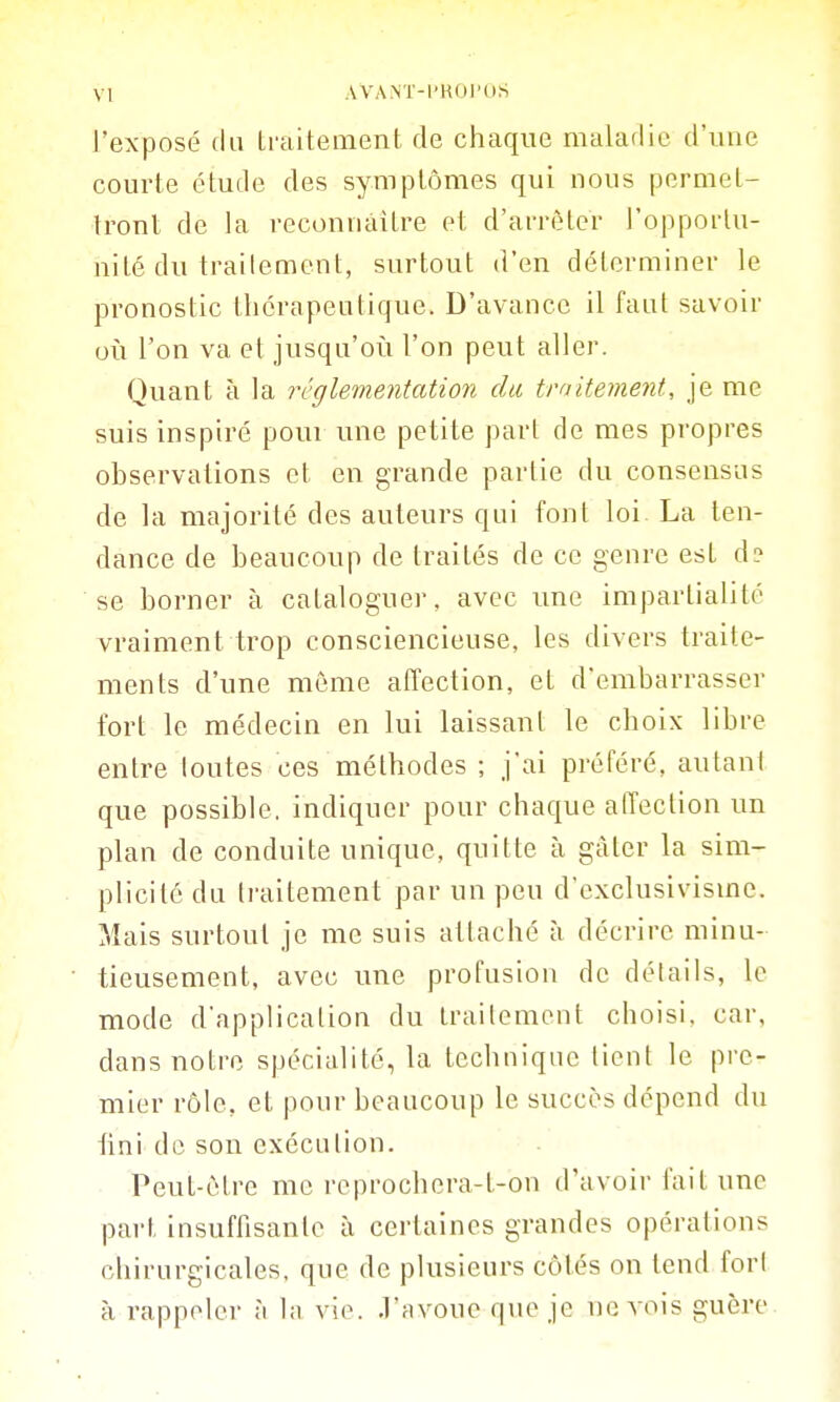 l'exposé du traitement de chaque maladie d'une courte étude des symptômes qui nous permet- tronl de la veconnàitre et d'arrêter l'opportu- nité du trailemcnt, surtout d'en déterminer le pronostic thérapeutique. D'avance il faut savoir oii l'on va et jusqu'oi^i l'on peut aller. Quant à la réglementation du traitement, je me suis inspiré pour une petite part de mes propres observations et en grande partie du consensus de la majorité des auteurs qui font loi La ten- dance de beaucoup de traités de ce genre est d? se borner à cataloguer, avec une impartialité vraiment trop consciencieuse, les divers traite- ments d'une môme affection, et d'embarrasser fort le médecin en lui laissant le choix libre entre toutes ces méthodes ; j'ai préféré, autant que possible, indiquer pour chaque alTection un plan de conduite unique, quitte à gâter la sim- plicité du traitement par un peu d'exclusivisme. Mais surtout je me suis attaché à décrire minu- tieusement, avec une profusion de détails, le mode d'application du trailemcnt choisi, car, dans notre spécialité, la technique lient le pre- mier rôle, et pour beaucoup le succès dépend du lini de son exécution. Peut-être me reprochcra-t-on d'avoir fait une part insuffisante à certaines grandes opérations chirurgicales, que de plusieurs côtés on tend fort à rappeler à la vie. J'avoue que je ne vois guère