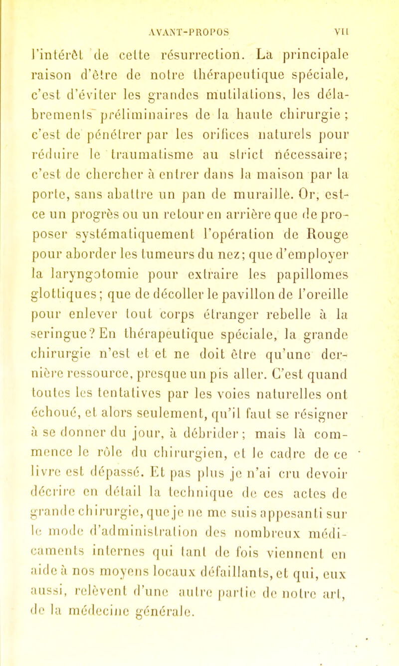 J'intérôL de celte résurrection. La jDi'incipale raison d'être de notre thérapeutique spéciale, c'est d'éviter les grandes mulilalions, les déla- bremenls préliminaires de la hante chirurgie; c'est de pénétrer par les orifices naturels pour réihiire le traumatisme au slrict nécessaire; c'est de chercher à entrer dans la maison par la porte, sans abattre un pan de muraille. Or, est- ce un progrès ou un retour en arrière que de pro- poser systématiquement l'opération de Rouge pour aborder les tumeurs du nez; que d'employer la laryngotomie pour extraire les papillomes glottiques ; que de décoller le pavillon de l'oreille pour enlever tout corps étranger rebelle à la seringue ? En thérapeutique spéciale, la grande chirurgie n'est et et ne doit être qu'une der- nière ressource, presque un pis aller. C'est quand toutes les tentatives par les voies naturelles ont échoué, et alors seulement, qu'il faut se résigner à se donner du jour, à débrider; mais là com- mence le rùle flu chirurgien, cl le cadre de ce livre est dépassé. Et pas plus je n'ai cru devoir décrire en détail la technique de ces actes de grande chirurgie, que je ne me suis appesanti sur le mode d'administration des nombreux médi- caments internes qui tant de fois viennent en aide à nos moyens locaux défaillants, et qui, eux aussi, relèvent d'une autre pai'lie de notre art, do la médecine générale.