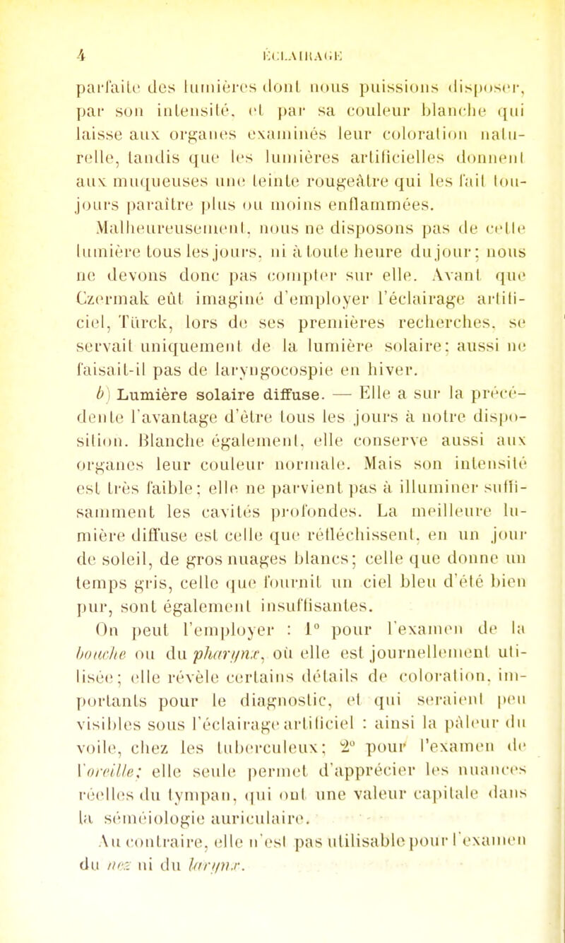 KCI.AIliAI.K parlaili' des liiiniéri's tloal nous puissions disposer, par sou iuLeusilé. cl par sa couleur blanche qui laisse aux org;anes exauiiués leur coloration iialu- relle, taudis que les lumières artificielles donnent aux. muqueuses nu(; teinte rouf^eritre qui les l'ail tou- jours paraître plus ou moins enllammées. Malheureusement, nous ne disposons pas de celle lumière tous les joui-s. ni à toute heure du jour; nous ne devons donc pas compter sur elle. Avant que Czcn-mak eûl imaginé d'employer l'éclairage ai'tili- ciel, Turck, lors de ses premières recherches, se servait uniquement de la lumière solaire; aussi ne faisail-il pas de laryugocospie en hiver. b) Lumière solaire diffuse. — Elle a sui- la précé- dente l'avanlage d'être tous les jours à noire dispo- sition. Blanche également, elle conserve aussi aux organes leur couleur normale. Mais son inlensité est très faible; elle ne parvient pas à illuminer sidii- samment les cavités pi-ofondes. La meilleure lu- mière diffuse est celle que rétléchissent. en un jour de soleil, de gros nuages blancs; celle que donne un temps gris, celle que fournil un ciel bleu d'été bien pur, sont également insufhsantes. On peut l'employer : 1° pour l'examen de la bomite ou dix phar//n.r, où elle est journellenuml uti- lisée;; elle révèle certains détails de coloration, im- portants pour le diagnostic, et qui seraient peu visibles sous l'éclairage artiticiel : ainsi la pAleui- du voile, chez les tuberculeux; i° pour l'examen de Vorcille: elle seule pernu't d'apprécier les nuances réelles du tympan, (|ui oui une valeur capitale dans lu séméiologie auriculaire. Au contraire, elle n'es! pas utilisable pour rexameii du iicr^ tu du lariiii.r. ..