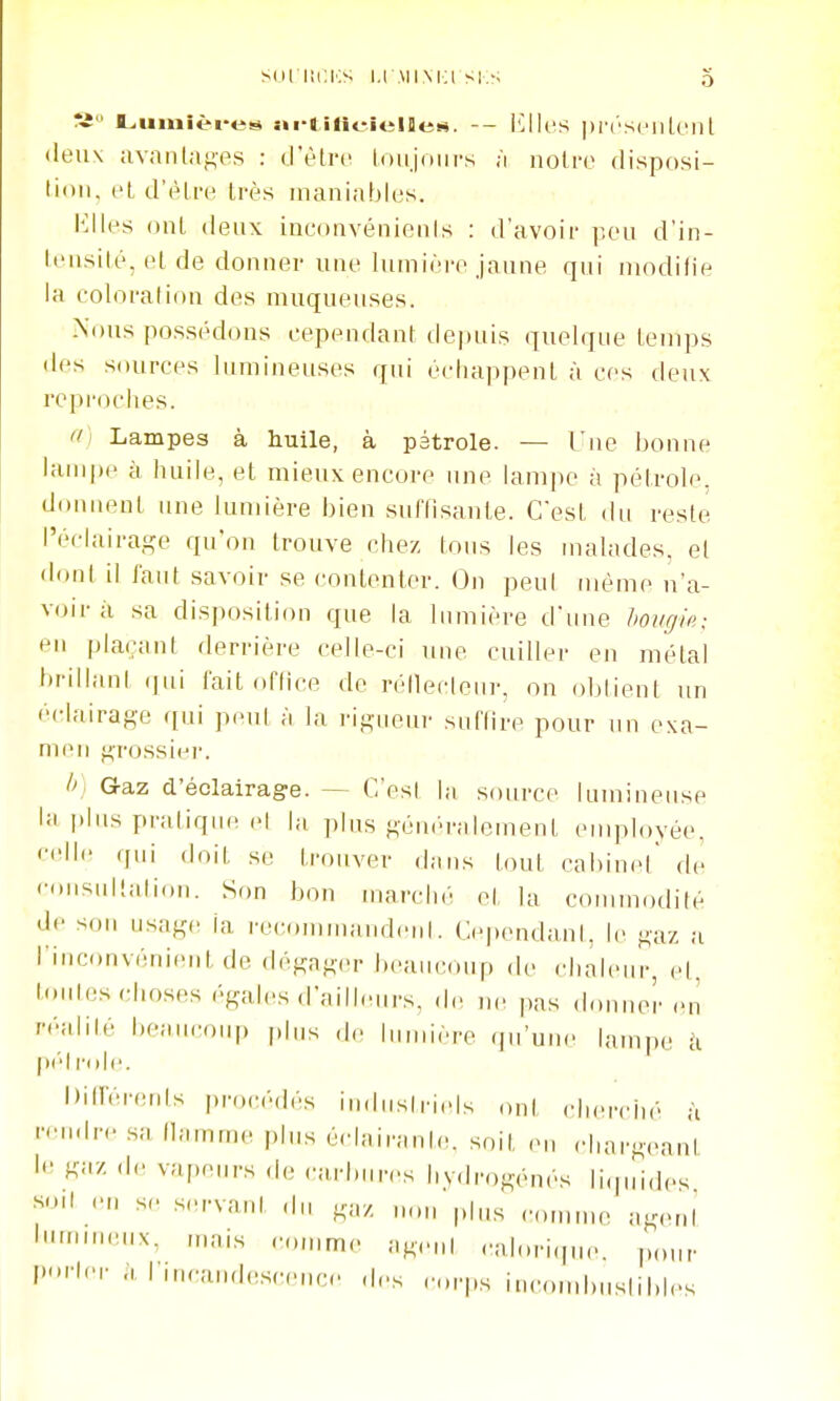 V L,iimièi*e!^ <irtiti<-.iel]le>«. -- l^lk'S l)r('S('iiIcill deux avaiilag-es : û'èlvv loujoiirs ;i noire disposi- lioii. (H d'être très maniables. l'allés ont deux inconvénienis : d'avoir peu d'in- leusilé, et de donnei- une Inmière jaune qui niodilie la coloration des muqueuses. Nons possédons cependant depuis quelque temps des sources lumineuses qui échappent à ces deux reproches. ff) Lampes à huile, à pétrole. — Une bonne lampe à huile, et mieux encore une lampe à pétrole, donnent une lumière bien suffisante. C'est du reste réclaira^,a^ qu'on trouve chez tous les malades, et doul il faut savoir se contenter. On peul même n'a- voir à sa dispositiou que la lumière d'une hovgle; en plaçant derrière celle-ci une cuiller en métal brillani (|ui fait office de réilecleur, on obtient un éclairage ([ui peut à la rigueur suffire pour un exa- men grossier. I>: G-az d'éclairage. — C'est la source lumineuse la |.lus pratique el la plus gém'ralement employée, '•••Ile (jui doit se trouver dans tout cabinet' de rousullaliou. Son bon marché et la commodité de son usage la recommaudeul. CependanI, le gaz a l'inconvém'ent de dégager J)eaii(-oup de chaleur, el, b.ules choses égales d'ailleurs, de n< pas douuer en '■•'■flil'-' l'caiiroup pins de lumière qu'une lampe k p(''lr(»le. Dilfénuifs pro(-é(lés indusiriels ont chercin r-'M-ire sa (lamme plus éclairante,, soit .mi cl.argeanî Ka/, .1,. vapeurs de carbures hvdrogénés li.|uid,.s smt en se s.>rvaut du .a/ uon plus eomnu. agent ''■X, mais comme age„l calori.pn.. ponr I''*''' Ininiudesceuc.. des eorps iucon.buslibles a