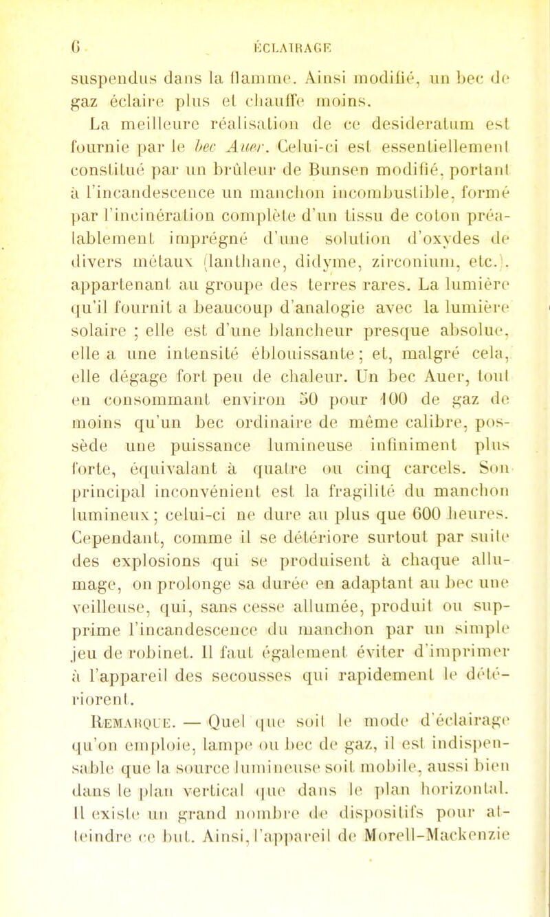 G KCLAÏKAGP; suspendus dans la flamme. Ainsi modifié, un bec de gaz éclaire plus el cliaufTe moins. La meilleure réalisation de ce desideratum est fournie par le hec Amr. Celui-ci est essentiellement constitué par un brûleur de Bunsen modifié, portant à l'incandescence un manchon incombustible, formé par l'incinération complète d'un lissu de coton préa- lablement imprégné d'une solution d'oxydes de divers métaux (lanthane, didyme, zirconium. etc. . appartenant au groupe des terres rares. La lumière qu'il fournit a beaucoup d'analogie avec la lumière solaire ; elle est d'une blancheur presque absolue, elle a une intensité éblouissante; et, malgré cela, elle dégage fort peu de chaleur. Un bec Auer, tout en consommant environ oÛ pour '100 de gaz de moins qu'un bec ordinaire de même calibre, pos- sède une puissance lumineuse infiniment plus forte, équivalant à quatre ou cinq carcels. Son principal inconvénient est la fragilité du manchon lumineux ; celui-ci ne dure au plus que 600 heures. Cependant, comme il se détériore surtout par suite des explosions qui se produisent à chaque allu- mage, on prolonge sa durée en adaptant au bec une veilleuse, qui, sans cesse allumée, produit ou sup- prime l'incandescence du manchon par un simple Jeu de robinet. Il faut également éviter d'imprimer à l'appareil des secousses qui rapidement le dété- riorent. IIemahque. — Quel que soit le mode d'éclairage qu'on emploie, lampe ou bec de gaz, il est indispen- sable que la source lumineuse soit mobile, aussi bien dans le |)hin vertical (|ue dans le plan horizontal. Il existe un grand nombre de dispositifs pour at- teindre (•(> but. Ainsi. rap]iareil de Morell-Mackenzie