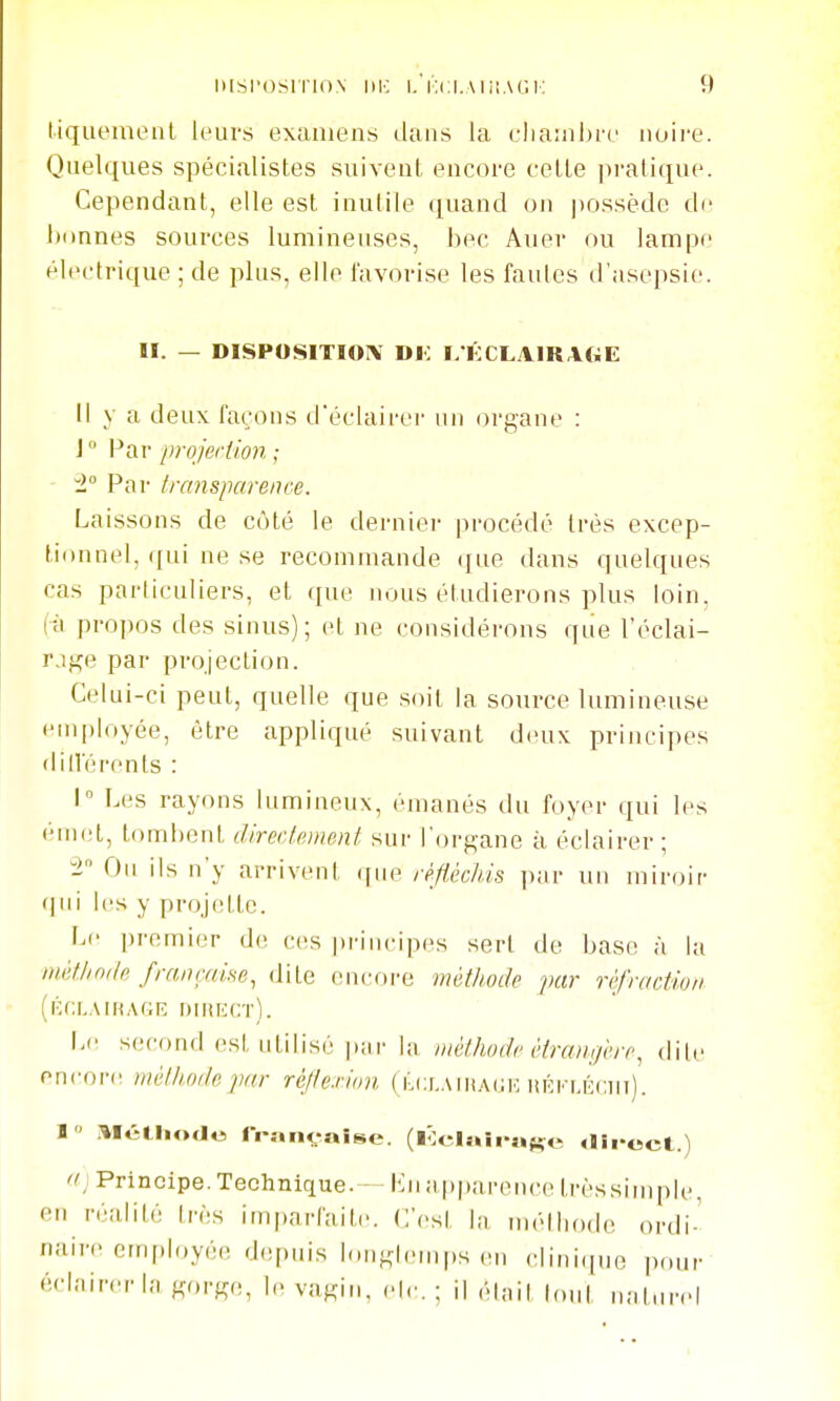 liqiiemenl leurs examens dans la cliaiiibre noire. Quelques spécialistes suivent encore cette |)i'atique. Cependant, elle est inutile quand on possède di' bonnes sources lumineuses, bec Auer ou lampe électrique ; de plus, elle favorise les fautes d'asepsie. II. — DISPOSITIOIV Di: I/KCLAIRAGE Il y a deux façons d'éclairer un organe : J° Par projeriion ; i° Par trcmsparence. Laissons de côté le dernier procédé très excep- tionnel, qui ne se recommande que dans quelques cas particuliers, et que nous étudierons plus loin, (à propos des sinus); et ne considérons que l'éclai- rage par projection. Celui-ci peut, quelle que soit la source lumineuse ein|)loyée, être appliqué suivant deux principes dilVérents : 1 Les rayons lumineux, émanés du foyer qui les émet, tombent direcl.emenf, sur l'organe à éclairer ; IL Ou ils n'y arrivent ([ue réfiéchis \y,\v un miroir (|iii les y projette. Le premier d(; ces principes sert de base à la mètJinile françcme, dite encore méthode par réfraction (iCf;L.\iK,u;r; dmiect). Le second est utilisé p;ir la méthode étrangérr^ dite onvovr. méthode par réjle.vion ( kclaihack lîÉKLÉcm). B i^Iétliode franc-aise. (lÔelaii-aKe «lii-ect.) d] Principe. Technique.— iMia|)parence trèssinqile en réalité très imparfaite. C'est la mèlitode ordi-' naire employée d.q.uis longh-mps en clini.|ue pour èclMircr la gorge, le vagin, elc. ; il élnil lout ri;iturel