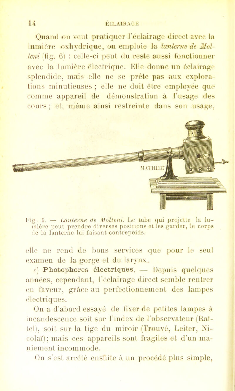 Quand on veut pi'atiquer l'éclairage direcl avec la lumière oxhydrique, on emploie la lanterne de Mol- feni (fig. 6) : celle-ci peul du reste aussi fonctionner avec la lumière électrique. Elle donne un éclairage splendide, mais elle ne se prête pas aux explora- tions minutieuses ; elle ne doit être employée que comme appareil de démonstration à l'usage des cours; et, même ainsi resireinte dans son usage, Fig. 6. — Lanterne de Mulleui. Le lube qui ]jroicUe La lu- inicrc peul prendre diverses positions et les garder, le corps de la lanterne lui faisant contrepoids. elle ne rend de l)ons services que pour le seul examen de la gorge et du larynx. r) Pliotopliores électriques. — Depuis quelques années, cependant, l'éclairage direct send)le rentrer en faveur, grâce au perfectionnement des lampes électriques. On a d'abord essayé de fixer de petites lampes à incandescence soit sur l'index de l'observateur (Ral- lel), soit sur la ligt^ du miroir (Trouvé, Leiter, Ni- colaï); mais ces appareils sont fragiles et d'un ma- niement incommode. On s'i'sl aiTèlé ensiiilc à un procédé plus simple.