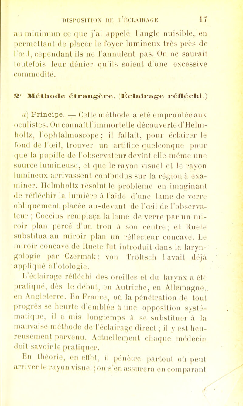 au iiiiiiiinuiii ce que j'ai appelé l'angle iuiisil)le, en periiieltanl de placer le l'oyer lumineux frès près de l'ieil, cependant ils ne i'annnlenl pas. On ne saurait Inulel'ois leur déniei- rpTils soient d'une excessive conimodilé. Ti Métiiode éti'aiigèi'e. (Kclaîrage i-éllécliî.) ,7) Principe. — Celle iniMliode a été empruntée aux oculistes. On connaît l'im m (u-lelle découverte d'Ile lui- hoitz, l'oplitalnioscope ; il l'allail, pour éclairer le l'ond de l'ceil, trouver un ai-tilice quelconque ]>our que la pupille de l'observateur devint elle-même une source iuniineuse, et que le rayon visuel et le rayon lumineux arrivassent confondus sur la région à exa- miner. Helmholtz r<'solutle problème en iniaginanl de réflécbir la lumière à l'aide d'une lame de veri-e obliquement placée au-devant de l'œil de l'observa- teur ; Coccius remfdaça la lame de verre par un mi- roir plan percé d'un trou à son centre; et liuele substitua au miroii- plan un réilecleur concave. ].e miroii' concave de Rm-te fut introduit dans la laryn- gologie (»ar Czermak: von Trultscli l'avait déjà ap|)li(|ué à l'otologie. [/éclairage r(''fléclii des oreilles et du larynx a été pratiqué, dès le début, en Autriche, en Allemagne,, en Aiiglelern!. En Fraiwe, dii la pénétration de l(nil progresse h(;urt(! d'emblée aune opposition systé- maliipie. il a nus longtemps à se substituer à la mauvaise méthode de l'éclairage direct ; il v est heu- reusement parvenu. Actuellement clia(ju(> médecin doit savoir le pratirpuîr. \\n théorie, en (dlet. il pénètre i)nrloul on |)eut arriver le rayon visuel :on s'en assurera en couq)aranl