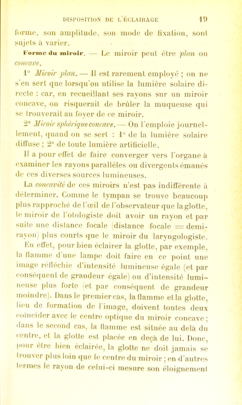 l'iirmo, son amplitude, sou mode de fixation, sonl sujets à varier. Forme du miroir. — Le miroir peut être plan on coiiravc. i° Miroir j)lan. — II est rarement employé ; on ne s'en sert que lorsqu'on utilise la lumière solaire di- recte : car, en recueillant ses rayons sur un miroir concave, on risquerait de hrnler la muqueuse qui se trouverait au foyer de ce miroir. 2° Miroir siphèrique concave.— On l'emploie journel- lement, quand on se sert : 1 de la lumière solaire diffuse ; 2° de toute lumière artificielle. Il a pour effet de faire converger vers l'organe à examiner les rayons parallèles ou divergents émanés de ces diverses sources lumineuses. La concavité de ces miroirs n'est pas indifférente à déterminer. Comme le tympan se trouve beaucoup plus rapproché de l'œil de l'obsen-ateur que la glo tte, le miroir de l'olologiste doit avoir un rayon et par suite une distance focale (distance focale = demi- rayon) plus courts que le miroir du laryngologiste. En effet, pour hien éclairer la glotte, par exemple, la llanane d'une lampe doit l'aire en ce point une image réllécliie d'intensité lumineuse égale (et par conséquent de grandeur égale) ou d'intensité lumi- neuse plus forte (et par conséquent de grandeur moindre). Dans le premier cas, la flamme etla glotte, lieu de formation de l'ininge, doivent toutes deux .•(.ïncider av(!C le centre opti(|ue du miroir concave; dans le second cas, la llamme est située au delà du <-entre, et la glotte est placée en deçà de lui. Donc, !)our être bien éclairée, la glotte ne doit jamais se trouver plus loin que le centre du miroir ; en d'autres tennes le rayon de celui-ci mesure son éloignemeni