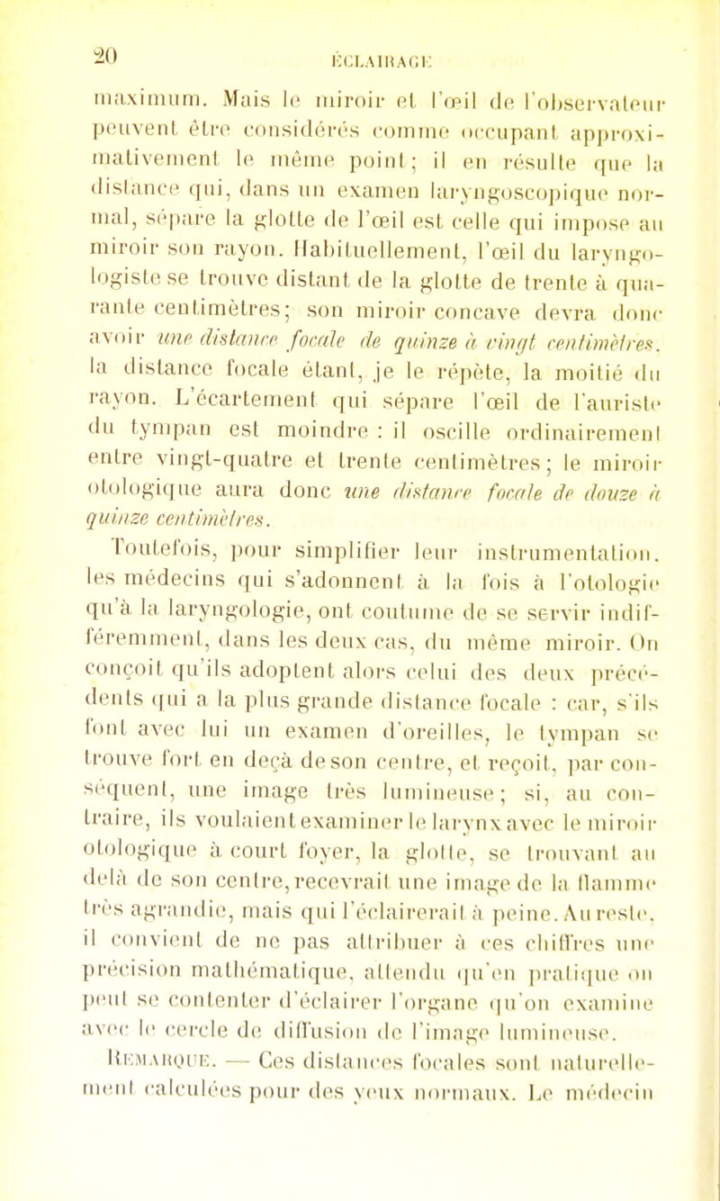 maximum. Mais miroir el. l'œil de l'oljservalour peuvent, être considérés comme occupanl approxi- inalivemenl le même point ; il en résulte que hi distance qui, dans un examen laryngoscopique nor- mal, sépare la glotte de l'oeil est celle qui impose au miroir son rayon. Habituellement, l'œil du laryngo- logiste se trouve distant de la glotte de trente à qua- rante centimètres; son miroir concave devra donc avoir uup distcnirc focale de quinze à vingt cenfimèlres. la distance focale étant, je le répète, la moitié du rayon. L'écartement qui sépare l'œil de l'aurisle du tympan est moindre : il oscille ordinairemeni entre vingt-quatre et trente centimètres; le miroir otologique aura donc une distanre focale de douze à quinze centimèlres. Toutefois, pour simplifier leur instrumentation, les médecins qui s'adonnent à la fois à l'otologie qu'à la laryngologie, ont coutume de se servir indif- féremment, dans les deux cas, du même miroir. On conçoit qu'ils adoptent alors celui des deux précé- dents ([ui a la plus grande distance focale : car, s'ils f(uit avec lui un examen d'oreilles, le tympan se trouve fort en deçà de son centre, et reçoit, par con- séquent, une image très lumineuse; si, au con- traire, ils voulaienlexaminer le larynxavec lemiroii- otologique à court foyer, la glotte, se trouvant au delà de son centre,recevrai! une image de la llamme très agrandie.', mais qui l'éclairerait à peine. Au reste, il convient de ne pas attribuer à ces cliitfres uni- précision mathématique, attendu (ju'en pratique on jjeul se contenter d'éclairer l'organe (|u'on examine avec le cercle de; dill'usioii de l'image lumincuise. ItKMAityuE. — Ces dislances focales sont naturelle- ment calculées pour des yeux normaux. ].e médecin