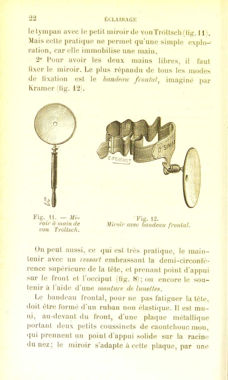 leLynapan avec le petit miroir de v(jnTrô[tsch(fif;. 111, Mais celte pratique ne permet qu'une simple explo- ration, car elle immobilise une main. 2° Pour avoir les deux mains libres, il faut lîxer le miroir. Le plus répandu de tous les modes de fixation est le handcau froniul^ imaginé par Kramer (lig. 121. Fig. M. — Mi- Fio-, 12. roif à main de Miroir avec Sandeau fronlal. von Trùllsclt. On peut aussi, ce qui est très pratique, le main- tenir avec un ressort endjrassant la demi-circonlc- rence supérieure de la tête, et prenant point d'appui sur le front et l'occiput (lig. H); ou encore le sou- tenir à l'aide d'une moiUurr de lunettes. Le bandeau frontal, pour ne pas fa! iguer la tète, doit être foruui d'un ruban non élastique. Il est mu- ni, au-devant du front, d'une plaque métjillique portant deux petits coussinets de caoutchoucmou. qui prennent un point d'appui solide sur la racine du nez; le miroir s'adapte à celte plaque, par une