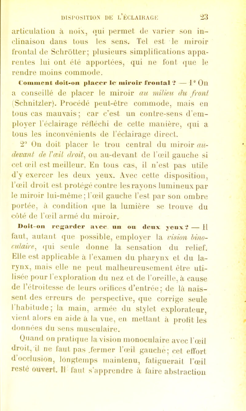 urLicLilaliou à noix, (|ui permet de variei* son in- clinaison dans Lons les sens. Tel est le miroir frontal de SclirôtLer; plusieurs simplifications appa- l'cntes lui ont été apportées, qui ne font que le rendre moins commode. ( oiMiuenl iloil-uii placer le iiiii'oir i'roiital î — 1° On a conseillé de placer le miroir au milieu du front (Schnitzler). Procédé peut-être commode, mais en tous cas mauvais; car c'est un contre-sens d'em- ployer l'éclairage rélléclii de cette manière, qui a tous les inconvénients de l'éclairag'e direct. 2° On doit placer le trou central du miroir au- devant de l'œil droit^ ou au-devant de l'œil gauche si cet œil est meilleur. En tous cas, il n'est pas utile d'y exercer les deux yeux. Avec cette disposition, l'œil droit est protégé contre les rayons lumineux par le miroir lui-même; l'œil gauche l'est par son ombre portée, à condition (jue la lumière se trouve du côté de l'œil armé du miroir. Doit-on regarder ai ce nu on denx j eux ? — Il faut, autant que possible, employer la vision Inno- rulairc^ ([ni seule donne la sensation du relief. Elle est applicable à l'examen du pharynx et du la- rynx, n)ais elle ne j^juL malheureusement être uti- lis('(! pour l'exploration du nez et de r(jr(;ill(', à cause de l'étroitesse de leurs orifices d'entré(!; de là nais- sent d(!s erreurs de perspective, que corrige seule riiabitiide ; la main, armée du stylet explorateur, vient alors eu aide à, la, vue, en mettant à profit les données du s(!iis tniisculaire. Quand on pratiqui; la vision monoculaire av(îc l'œil droit, il n(! faut pas .fermer l'ieil gauche; cet effort docclusion, longtemps uuuntenu, fatiguerait l'œil resté ouvert. Il faut s'apprendre à luire abstractiou