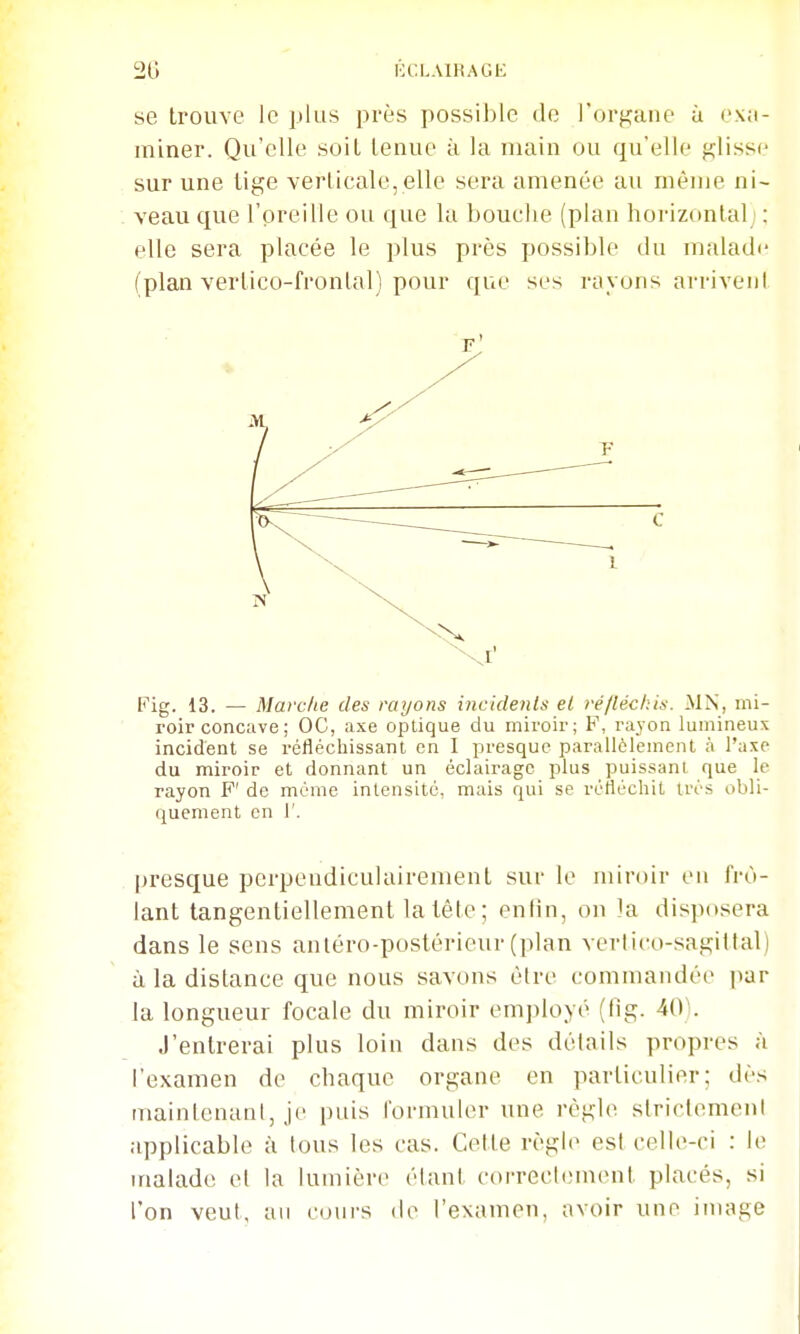 se trouve le plus près possible de l'organe ù exa- miner. Qu'elle soiL tenue à la main ou qu'elle glisse sur une lige verlicale, elle sera amenée au même ni- veau que l'oreille ou que la bouche (plan horizontal : elle sera placée le plus près possible du malade (plan vertico-frontal) pour que ses rayons arrivent Fig. 13. — Mavclie des rayons incidents et ré/léchis. MN, mi- roir concave ; OC, axe optique du miroir; F, rayon lumineux incident se réfléchissant en I presque parallèlement à l'axe du miroir et donnant un éclairage plus puissant que le rayon F' de mémo intensité, mais qui se réfléchit ti'os obli- quement en r. presque perpendiculairement sur le miroir en frô- lant tangentiellement la tête; enfin, on la disposera dans le sens antéro-postérieur (plan vertico-sagiltal) à la distance que nous savons être commandée par la longueur focale du miroir employé (fig. MY. J'entrerai plus loin dans des détails propres à l'examen de chaque organe en particulier; dès maintenant, je imis formuler une règUi strictement applicable à tous les cas. Cette règle est celle-ci : le malade et la lumière étant correctement placés, si l'on veut, an cours de l'examen, avoir une image