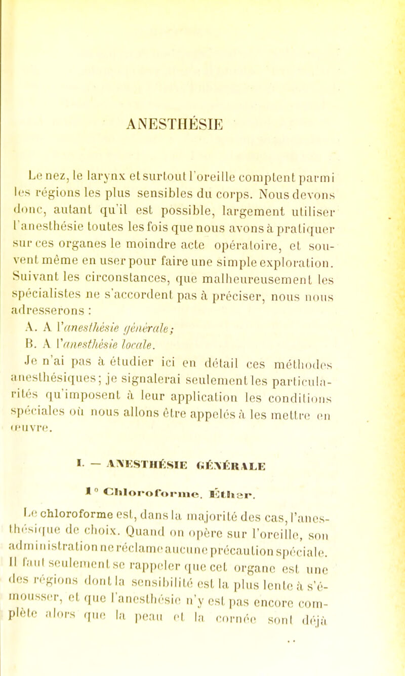 ANESTHÉSIE Le nez, le larynx etsurLoutroreille comptent parmi k's régions les plus sensibles du corps. Nous devons donc, autant qu'il est possible, largement utiliser l'anesthésie toutes les fois que nous avons à pratiquer sur ces organes le moindre acte opératoire, et sou- vent même en user pour faire une simple exploration. Suivant les circonstances, que malheureusement les spécialistes ne s'accordent pas à préciser, nous nous adresserons : A. A Vaneslhésie géiiérah; B. A Vaiifisthésie locale. Je n'ai pas à étudier ici en détail ces méthodes aiiesthésiques; Je signalerai seulement les particula- rités qu'imposent à leur application les condilions spéciales où nous allons être appelés à les mettre en (f'uvre. I. - AA'ESTHÉSIE GÉ\ÉRALE 1  Chloi-oforme. KHian. I-c chloroforme est, dans la majorité des cas,l'anes- thésiciue de clioix. Quand on opère sur l'oreille, son administration ne réclame aucune précaution spéciale. Il ianl seulement se rappeler que cet organe est une des régions (h.nt la sensibilité est la plus lente ;i s'é- mousser, et que l'anesthésie n'y est pas encore com- plète alors q„n la peau cl h, rornéc soni déjà