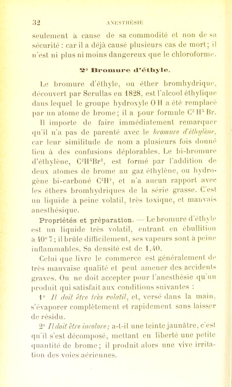 :\2 ANKSI'IIKSIK seulement à cause de sa coinmodiLé el, non de s;i sécurité : car il a déjà causé plusieurs cas de mort; il n'est ni plus ni moins dangereux ([ue le chloroformi'. S Bi-omure <l'étlij,'le. Le bromure d'éthyle, ou éther bromliydriqur. découvert par SeruUas en 1828, est l'alcool éthyliqne dans lequel le groupe hydroxyle 0 H a été remplacé par un atome de brome; il a pour formule C-H'Br. 11 importe de faire immédiatement remarquer (|u'il n'a pas de parenté avec le bromure (rélhylèiir. car leur similitude de nom a plusieurs fois d()nn(' lieu à des confusions déplorables. Le bi-bromurc d'éthylène, C^H''Br^ est formé par l'addition de deux atomes de brome au gaz élliylène, ou liydro- gène bi-carboné C^H'*, et n'a aucun rapport avec les éthers bromhydriques de la série grasse. C'est un liquide à peine volalil, Irès toxique, et mauvais anesthésique. Propriétés et préparation. — Le bromure d'étliylc est un liquide très volatil, entrant en ébullilimi à iO 7 ; il brûle diincileraent, ses vapeurs sont à pt'iiu- intlammables. Sa densilé est de 1,40. Celui que livre le commerce est généralemenl de très nuiuvaise qualité et peut amener des accidents graves. On ne doit accepter pcuir l'aneslbésie qu'un produit qui satisfait aux conditions suivantes : Il doit être très rolatit^ et, versi' dans la main, s'évaporer complètement et rapidement sans laisser de résidu. 2 Il doit être incolore; a-t-il une teinte jaunâtre, c'est <iu'il s'est décomposé, mettant en liberté une petite (|uantité de brome; il ])roduil aloi's une viv(^ irrila- tidii des voies a(''riennes.