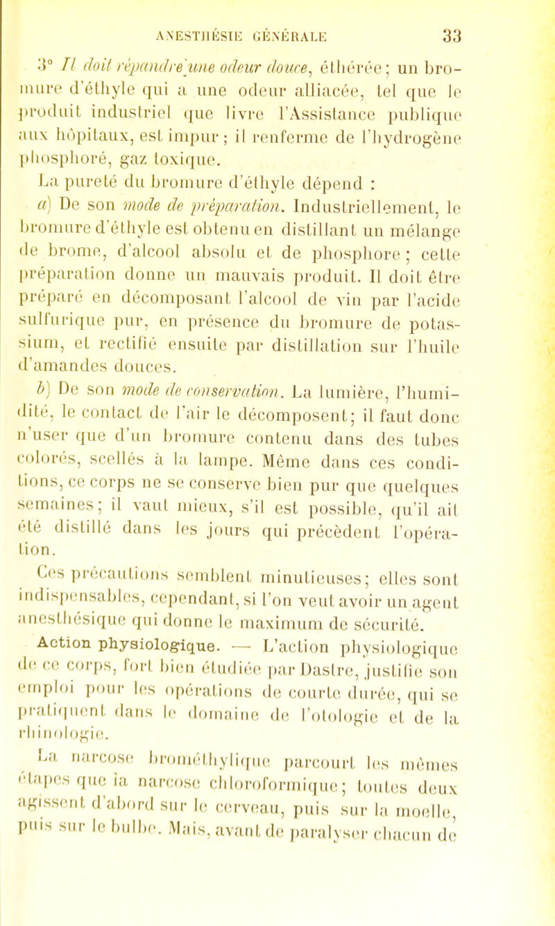 // doil répandre une ochur doim, éthérée; un bro- inui'c d'élhyle qui a une odoui- alliacée, tel que le j>voduit industriel que livre l'Assislauce publique ;iux hôpitaux, est impur ; il renferme de l'iiydrogène pliosphoré, gaz toxique. La pureté du bromure d'éthyle dépend : a] De son mode de j)réparation. Induslriellemenl, le bromure d'éthyle est obtenu en distillant un mélange de brome, d'alcool absolu et de phosphore; cette préparation donne un mauvais produit. Il doit être préparé en décomposant l'alcool de vin par l'acide sull'urique pur, en présence du bromure de potas- sium, et rectihé ensuite par distillation sur l'huile d'amandes douces. h) De son mode de ronservalinn. La lumière, l'humi- dité, le contact de fair le décomposent; il faut donc n'user que d'un bromure contenu dans des tubes colorés, scellés à la lampe. Même dans ces condi- tions, ce corps ne se conserve bien pur que quelques semaines; il vaut mieux, s'il est possible, qu'il ait été distillé dans les jours qui précèdent l'opéra- lion. Ces précautions semblent minutieuses; elles sont indispensables, cependant, si l'on veut avoir un agent .inesthésique qui donne le maximum de sécurité. Action physiologique. — L'action physiologique de <•(' coi'ps, fort bien étudiée par Dastre, justifie son emploi pour les opérations de courte durée, qui se pratiquent dans h- domaine de l'otologie et de la l'iiinologie. La narcose brométiiyliffue parcourt his n)ènies étapes que ia narcose chloroformique ; toutes deux îigissent d'abord sur le cerveau, puis sur la moelle, pins sur le bulbe. M;,is, avant de paralyser chacun do