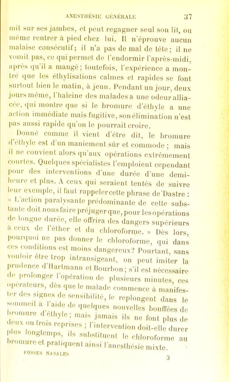 ANE.STIIÉSIH (JOiNÉUALK ^7 mit sur ses jambes, et peut regagner seul son lit, ou même rentrer à pied chez lui. Il n'éprouve aucun malaise consécutit'; il n'a pas de mal de téte ; il ne vcniit pas, ce qui permet de l'endormir l'après-midi, après qu'il a mangé; toutefois, l'expérience a mon- tré ([ue les éthylisations calmes et rapides se font surlout bien le matin, à jeun. Pendant un jour, deux jours même, l'haleine des malades a une odeur allia- cée, qui montre que si le bromure d'éthyle a une action immédiate mais fugitive, son élimination n'est l)as aussi rapide qu'on le pourrait croire. ^ Donné comme il vient d'être dit, le bromure d'éthyle est d'un maniement sûr et commode ; mais il ne convient alors qu'aux opérations extrêmement courtes. Quelques spécialistes l'emploient cependant |)our des interventions d'une durée d'une demi- In-ure et plus. A ceux qui seraient tentés de suivre leur exemple, il faut rappelercette phrase de'Dastre : « L'action paralysante prédominante de celte subs- tanledoitnousfairepréjugerque,pourlesopérations de longue durée, elle offrira des dangers supérieurs -H ceux de l'éther et du chloroforme. .. Dès lors I>ur.iuoi ne pas donner le chloroforme, qui dans ees conditions est moins dangereux? Pourtant, sans vMiloir être trop intransigeant, on peut imiter la l>nHlence d Hartmann et Bourbon; s'il est nécessaire |H-olonger 1 opération ,lo plusieurs minutes, ces l-''ateurs, dès que le malade commence à manifes- l.-des s.gnes de sensibilité, le replongent dans le -Muneda la.de de quelques nouvelles bouffées de '••-e 'l éthylejrnais jamais ils ne font plus de 'l-.x ou tro.s reprises ; l'intervention doit-elle durer I' - longtemps ils substituent le chloroforme a, '•-ire et pratiquent ainsi l'aneslhésie mixte. l'OSSES NASALK5