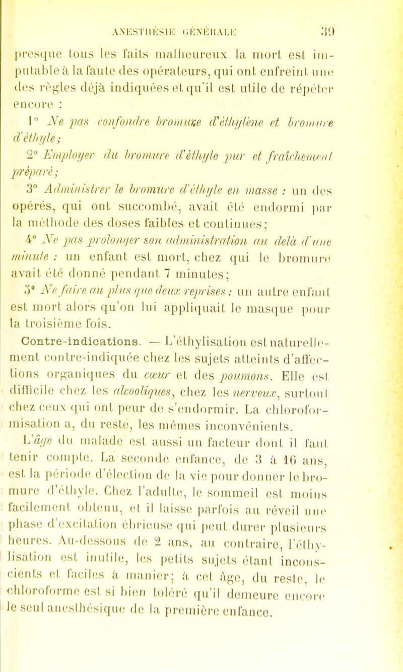 presque lous les l'ails iiiallieureux la niorl esl im- putable à la faille des opéraleurs, qui onl enfreinl une (les règles déjà indiquées et qu'il est utile de répéler encore : I Ne pas confondre hromme cVéthylene et hyoïiiiire d'étiii/le; 2 Employer du lironmre dèthyle pur et fraîrhemfiil préparé; 3° Adminisstrer le hromure d'élkyïe en masse : un des opérés, qui ont succombé, avait été endormi i)ai- la métiiode des doses faibles et continues; 4° Ne pas prolonger son administration au delà d'une minute : un enfant est mort, chez qui le bromiiri! avait été donné pendant 7 minutes; o Ne faire au j^lus que deux reprises: un autre enl'aiil est mort alors qu'on lui appliquait le masque pour la troisième fois. Contre-indications. — L'éthylisation est naturelle- ment contre-indiquée chez les sujets atteints d'atfec- lions organiques du cœur et des poumons. Elle esl difficile chez les alcooliques, chez \ef^ nerveux, surtoiil chez ceux ([ui ont peur d(! s'(uidormir. La chlorofor- misation a, du reste, les mêmes inconvénients. \:âye du uudadc est aussi un facteur dont il iaul tenir compte. La seconde enfance, de 3 à l(i ans, est la |)ériode d'élection de |;l vie pour donner le bro- mure (l'étliyle. Chez l'adulte, le sommeil est moins facilement obtenu, et il laiss(! parfois au réveil une phase d'ex(;itation él)ri(;iis(! (|iii |)(;ut durer plusieurs heures. Au-d(!s.sous de i> ans, au contraire, l'étliy- I lisation est inulite, l(!s petits sujets étant incons- cients et faciles à nuinicu-; à cet âge, du reste, le chloroforme est si bien toléré qu'il demeure eucire le seul unesthésique de la première enfance.