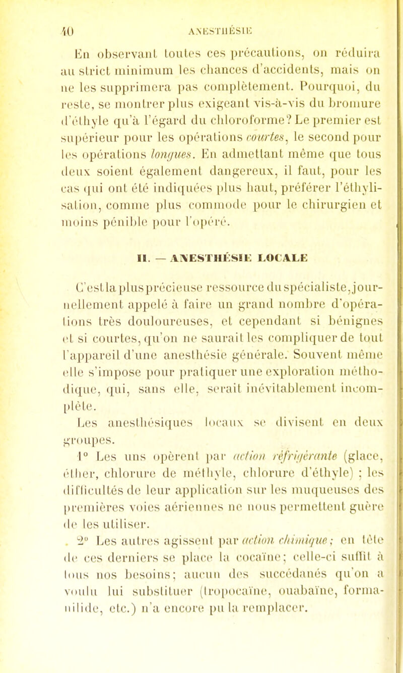 '(0 AMiSTUÉSlK En observant Loules ces précautions, on réduira au strict uiinimum les cliances d'accidents, mais on ne les supprimera pas complètement. Pourquoi, du reste, se montrer plus exigeant vis-à-vis du bromure (l'éthyle qu'à l'égard du chloroforme? Le premier est supérieur pour les opérations courtes^ le second pour les opérations longues. En admettant même que tous deux soient également dangereux, il faut, pour les cas (fui ont été indiquées plus haut, préférer l'éthyli- sation, comme plus commode x^our le chirurgien et moins pénible pour l'opéré. II. — AI\ESTHÉSÏK LOCALE C'estlaplusprécieuse ressource du spécialiste, jour- nellement appelé à faire un grand nombre d'opéra- tions très douloureuses, et cependant si bénignes et si courtes, qu'on ne saurait les compliquer de tout l'appareil d'une aneslhésie générale. Souvent même elle s'impose pour pratiquer une exploration métho- dique, qui, sans elle, serait inévitablement incom- plète. Les anesthésiqucs locaux se divisent en deux groupes. 1° Les nns opèreni par dclion réfrif/êrante (glace, éther, chlorure de méihyle, chlorure d'éthyle) ; les difficultés de leur application sur les muqueuses des premières voies aériennes ne nous permettent guère (le les utiliser. . -l Les autres agisseni par (/(Y/(vM .• en tète de ces derniers se place la cocaïne; celle-ci suffit à lous nos besoins; aucun des succédanés qu'on a voulu lui substituer (Iropocaïne, ouaba'ine, forma- nilide, etc.) n'a encore pu la remplacer.