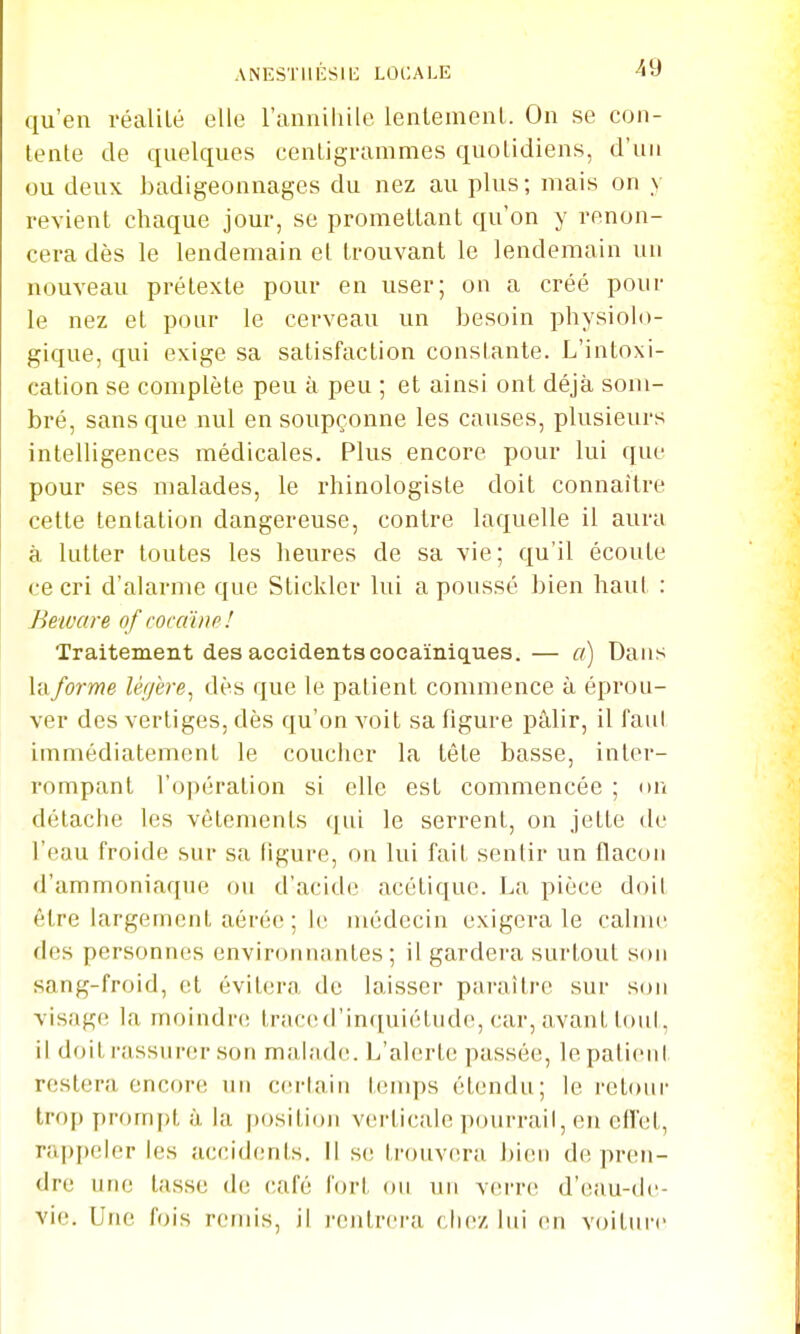 qu'en réalUé elle l'anniliile lenlemenl. On se con- tente de quelques cenLigrammes quotidiens, d'un ou deux badigeonnages du nez au plus; niais on y revient chaque jour, se promettant qu'on y renon- cera dès le lendemain et trouvant le lendemain un nouveau prétexte pour en user; on a créé pour le nez et pour le cerveau un besoin physiolo- gique, qui exige sa satisfaction constante. L'intoxi- cation se complète peu à peu ; et ainsi ont déjà som- bré, sans que nul en soupçonne les causes, plusieurs intelligences médicales. Plus encore pour lui que pour ses malades, le rhinologiste doit connaître cette tentation dangereuse, contre laquelle il aura à lutter toutes les heures de sa vie; qu'il écoute ce cri d'alarme que Stickler lui a poussé bien haut : Beivare of rocdwo! Traitement des accidentscocaïniques.— a) Dans la forme légère^ dès que le patient commence à épi'ou- ver des vertiges, dès qu'on voit sa figure pâlir, il faut immédiatement le coucher la tête basse, inter- rompant l'opération si elle est commencée ; on détache les vêtements qui le serrent, on jette de l'eau froide sur sa ligure, on lui fait sentir un flacon d'ammoniaque ou d'acide acétique. La pièce doit être largement aérée ; le médecin exigera le calme des personnes environnantes; il gardera surtout sou sang-froid, et évitera de laisser paraître sur sou visage la moindre traced'inquiétnde, car, avant tout, il doit rassurer sou malade. L'alerte passée, lepatieul restera encore un certain tenq^s étendu; le rcloui- trop prompt à la position verticale pourrail, en effet, rappeler les accidcmts. Il s(! trouv(u-a bien de pren- dre une tasse de café fort ou un verre d'eau-dc- vie. Une fois remis, il l'entrera chez lui en voiture