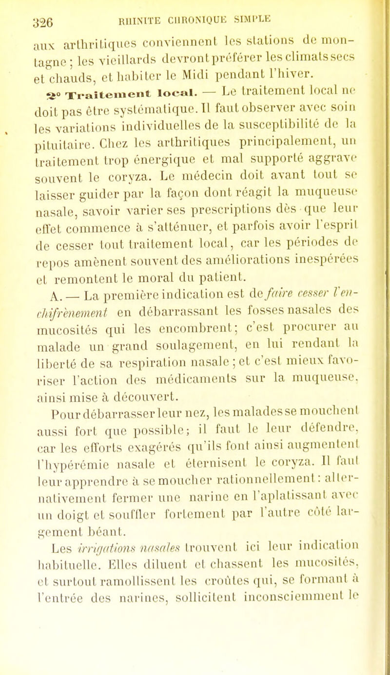 aux arlhriLiques cnnviennent les slalions de mon- ta°-ne- les vieillards devront pvéférer les climats secs et'chauds, et habiter le Midi pendant l'hiver. a» Traitement local. — Le traitement local ne doit pas être systématique. Il faut observer avec soin les variations individuelles de la susceptibilité de la pituitaire. Chez les arthritiques principalement, un traitement trop énergique et mal supporté aggrave souvent le coryza. Le médecin doit avant tout se laisser guider par la façon dont réagit la muqueuse nasale, savoir varier ses prescriptions dès que leur effet commence à s'atténuer, et parfois avoir l'espril de cesser tout traitement local, car les périodes de repos amènent souvent des améliorations inespérées et remontent le moral du patient. A^.— La première indication est faire cesser Toi- chifrènement en débarrassant les fosses nasales des mucosités qui les encombrent; c'est procurer au malade un grand soulagement, en lui rendant la liberté de sa respiration nasale ; et c'est mieux favo- riser l'action des médicaments sur la muqueuse, ainsi mise à découvert. Pour débarrasser leur nez, les malades se mouchent aussi fort que possible; il faut le leur défendre, car les efforts exagérés qu'ils fout ainsi augmentent riiypérémie nasale et éternisent le coryza. Il faul leur apprendre à se moucher rationnellement: aller- nativement fermer une narine en l'aplatissant avec un doigt et souffler fortement par l'autre côté lar- gement béant. Les irrujalions nasales Innivent ici leur indication habituelle. Elles diluent et chassent les mucosités, et surtout ramollissent les croûtes qui, se formant à l'entrée des narines, sollicitent inconsciemment le