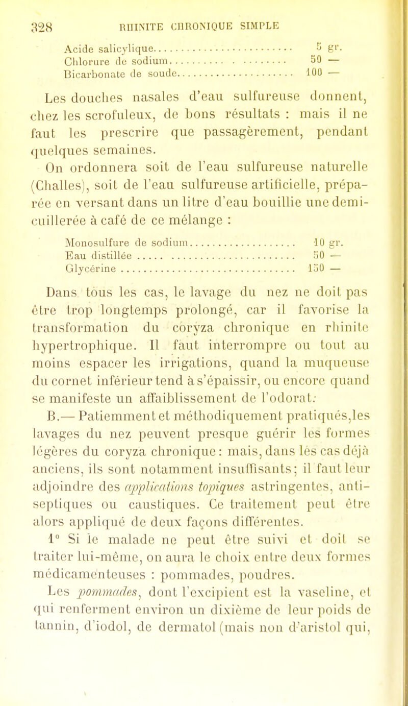 Acide salicylique Clilorure (le sodium. . Bicarbonate de soude 50 — 100 — Les douches nasales d'eau sulfureuse donnent, chez les scrofuleux, de bons résultais : mais il ne faut les prescrire que passagèrement, pendant quelques semaines. On ordonnera soit de l'eau sulfureuse naturelle (Challes), soit de l'eau sulfureuse artificielle, prépa- rée en versant dans un litre d'eau bouillie une demi- cuillerée à café de ce mélange : Monosulfure de sodium 10 gr. Eau distillée 50 — Glycérine 1-jO — Dans tous les cas, le lavage du nez ne doit pas être trop longtemps prolongé, car il favorise la transformation du coryza chronique en rhinite hypertrophique. Il faut interrompre ou tout au moins espacer les irrigations, quand la muqueuse du cornet inférieur tend à s'épaissir, ou encore quand se manifeste un affaiblissement de l'odorat; B.—■ Patiemment et méthodiquement pratiqués,les lavages du nez peuvent presque guérir les formes légères du coryza chronique: mais, dans lèscasdéjA anciens, ils sont notamment insuffisants; il faut leur adjoindre des applications topiques astringentes, anti- septiques ou caustiques. Ce traitement peut être alors appliqué de deux façons différentes. 1° Si le malade ne peut être suivi et doil so traiter lui-même, on aura le choi.K entre deux formes médicamenteuses : pommades, poudres. Les jwinmades, dont l'excipient est la vaseline, et qui renferment environ un dixième do leur poids de tannin, d'iodol, de dermatol (mais non d'arislol qui,