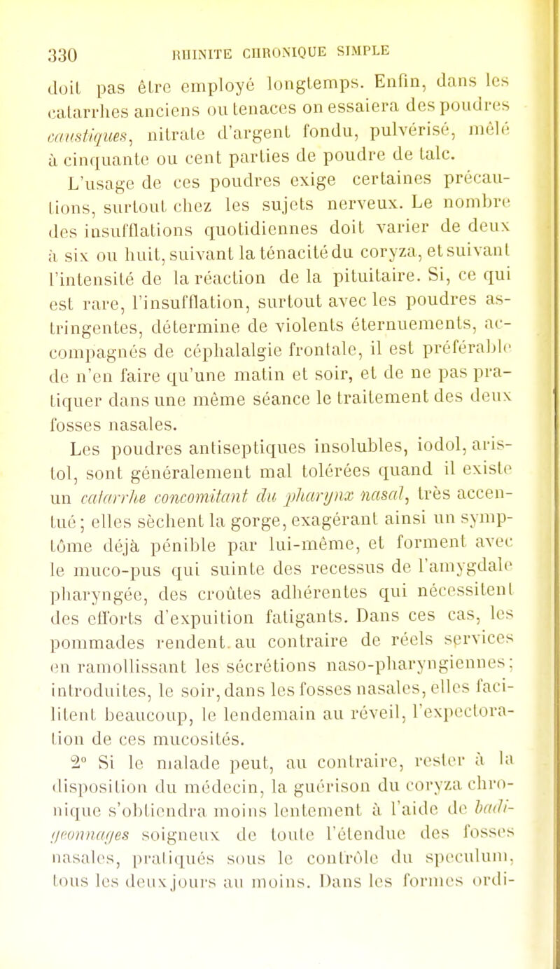 doit pas ôlre employé longtemps. Enfin, dans les calarrhes anciens ou tenaces on essaiera des poudres caustiques, nitrate d'argent fondu, pulvérisé, mêlé à cinquante ou cent parties de poudre de talc. L'usage de ces poudres exige certaines précau- tions, surtout chez les sujets nerveux. Le nombre des insufflations quotidiennes doit varier de deux ;i six ou huit, suivant la ténacité du coryza, et suivant l'intensité de la réaction de la pituitaire. Si, ce qui est rare, l'insufflation, surtout avec les poudres as- tringentes, détermine de violents éternuements, ac- compagnés de céphalalgie frontale, il est préférabh' de n'en faire qu'une matin et soir, et de ne pas pra- tiquer dans une même séance le traitement des deux fosses nasales. Les poudres antiseptiques insolubles, iodol, ans- loi, sont généralement mal tolérées quand il existe un catarrhe concomitant du. jjliarynx nasal, très accen- tué ; elles sèchent la gorge, exagérant ainsi un symp- tôme déjà pénible par lui-même, et forment avec le muco-pus qui suinte des recessus de l'amygdale pharyngée, des croûtes adhérentes qui nécessitent des cflbrts d'expuition fatigants. Dans ces cas, les pommades rendent.au contraire de réels services en ramollissant les sécrétions naso-pharyngiennes : introduites, le soir, dans les fosses nasales, elles faci- litent beaucoup, le lendemain au réveil, l'expectora- tion de ces mucosités. 2° Si le malade peut, au contraire, rester à la disposition du médecin, la guérison du coryza chro- nique s'ol)tiendra moins lentement à l'aide de badi- i/tv/uiaf/es soigneux de toute l'étendue des fosses nasales, pratiqués sous le contrôle du spéculum, tous les (leuxjoui's au moins. Dans les formes ordi-