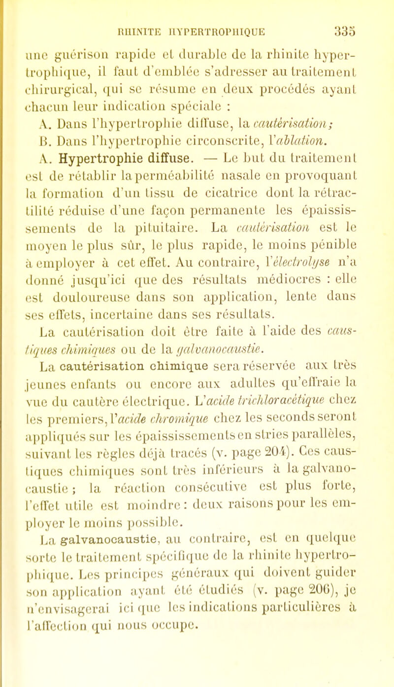 une guérison rapide et darablc de la rhinite hyper- tropliiiiue, il faut d'emblée s'adresser auLraitemenL chirurgical, qui se résume en deux procédés ayanl chacun leur indication spéciale : A. Dans l'hypertrophie diffuse, ia. cautérisation ; B. Dans l'hypertrophie circonscrite, Vallation. A. Hypertrophie diffuse. — Le but du traitement est de rétablir laperméabilité nasale en provoquant la formation d'un tissu de cicatrice dont la rétrac- tilité réduise d'une façon permanente les épaissis- sements de la pituitaire. La cautérisation est le moyen le plus sur, le plus rapide, le moins pénible à employer à cet effet. Au contraire, Vélectrolyse n'a donné jusqu'ici que des résultats médiocres : elle est douloureuse dans son application, lente dans ses effets, incertaine dans ses résultats. La cautérisation doit être faite à l'aide des caus- tiques chimiques ou de \vi f/alvcmocaustic. La cautérisation chimique sera réservée aux très jeunes enfants ou encore aux adultes qu'effraie la vue du cautère électrique. Vacide trichloracétique chez les premiers, l'oîcîVZe cliromiqiie chez les seconds seront appliqués sur les épaississemeutsen stries parallèles, suivant les règles déjà tracés (v. page 20i). Ces caus- tiques chimiques sont très inférieurs à la galvano- caustie ; la réaction consécutive est plus forte, l'effet utile est moindre: deux raisons pour les em- ployer le moins possible. l^a galvanocaustie, au contraire, est en quelque sorte le traitement spécifique de la rhinite hypertro- phiquc. Les principes généraux qui doivent guider son application ayant été étudiés (v. page 200), je n'envisagerai ici ([ue les indications particulières à l'affection qui nous occupe.
